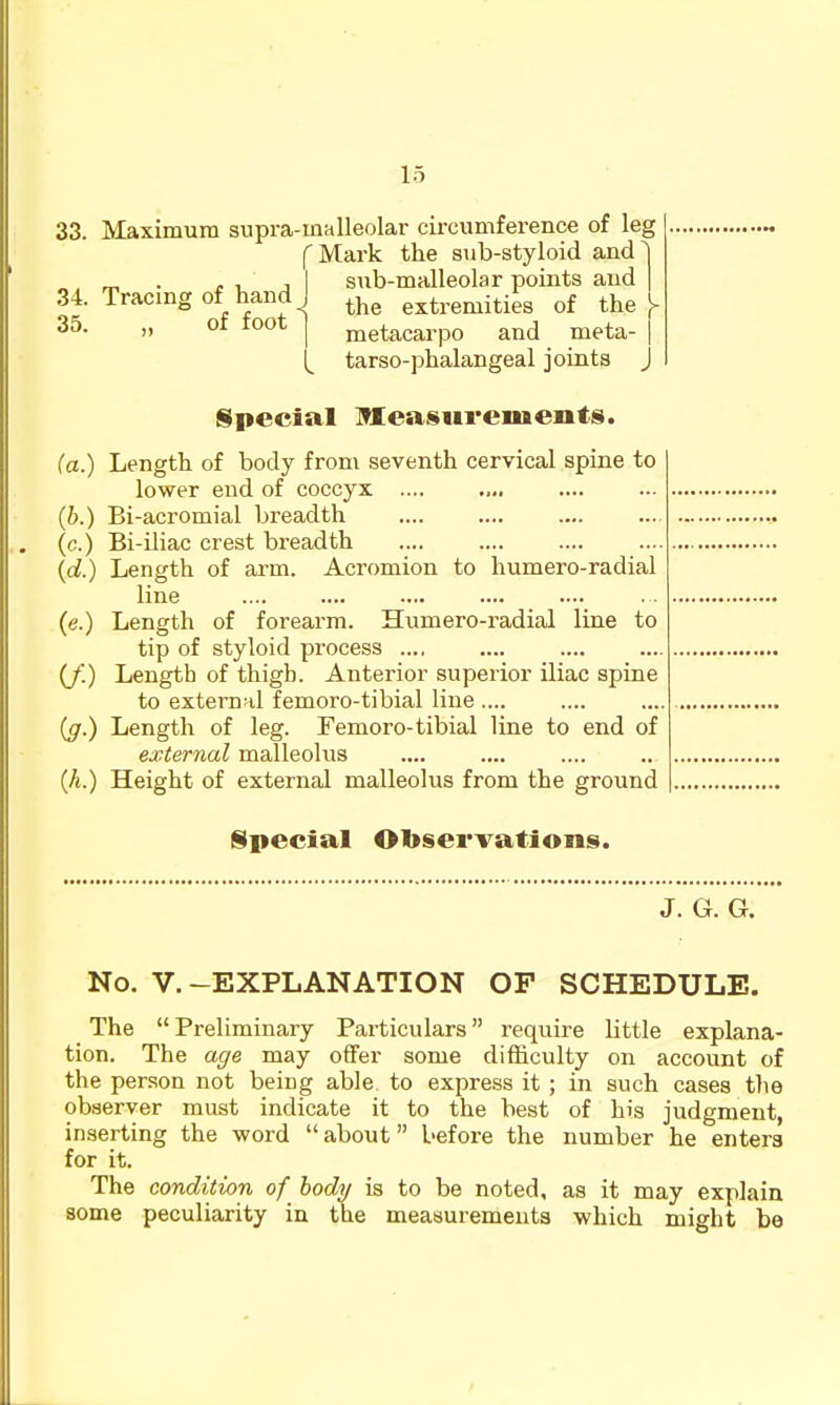 33. Maximum supra-malleolar circumference of leg f Mark the sub-styloid and^ ^ . . , J I sub-malleolar points and 34. Tracing of hand I ^j^^ extremities of the 35- )) 01 lOot j nietacarpo and meta- . tarso-phalangeal joints j §pecial Measurements. (a.) Length of body from seventh cervical spine to lower end of coccyx .... (b.) Bi-acromial breadth (c.) Bi-iliac crest breadth .... {d.) Length of arm. Acromion to humero-radial line (e.) Length of forearm. Humero-radial line to tip of styloid process (/'.) Length of thigh. Anterior superior iliac spine to exterufd femoro-tibial line (g.) Length of leg. Femoro-tibial line to end of external malleolus (A.) Height of external malleolus from the ground Special Obsei'vations. J. (jr. G. No. V.-EXPLANATION OP SCHEDULE. The Preliminary Particulars require little explana- tion. The age may offer some difficulty on account of the per.son not being able to express it ; in such cases the observer must indicate it to the best of his judgment, inserting the word about before the number he enters for it. The condition of body is to be noted, as it may explain some peculiarity in the measurements which might be