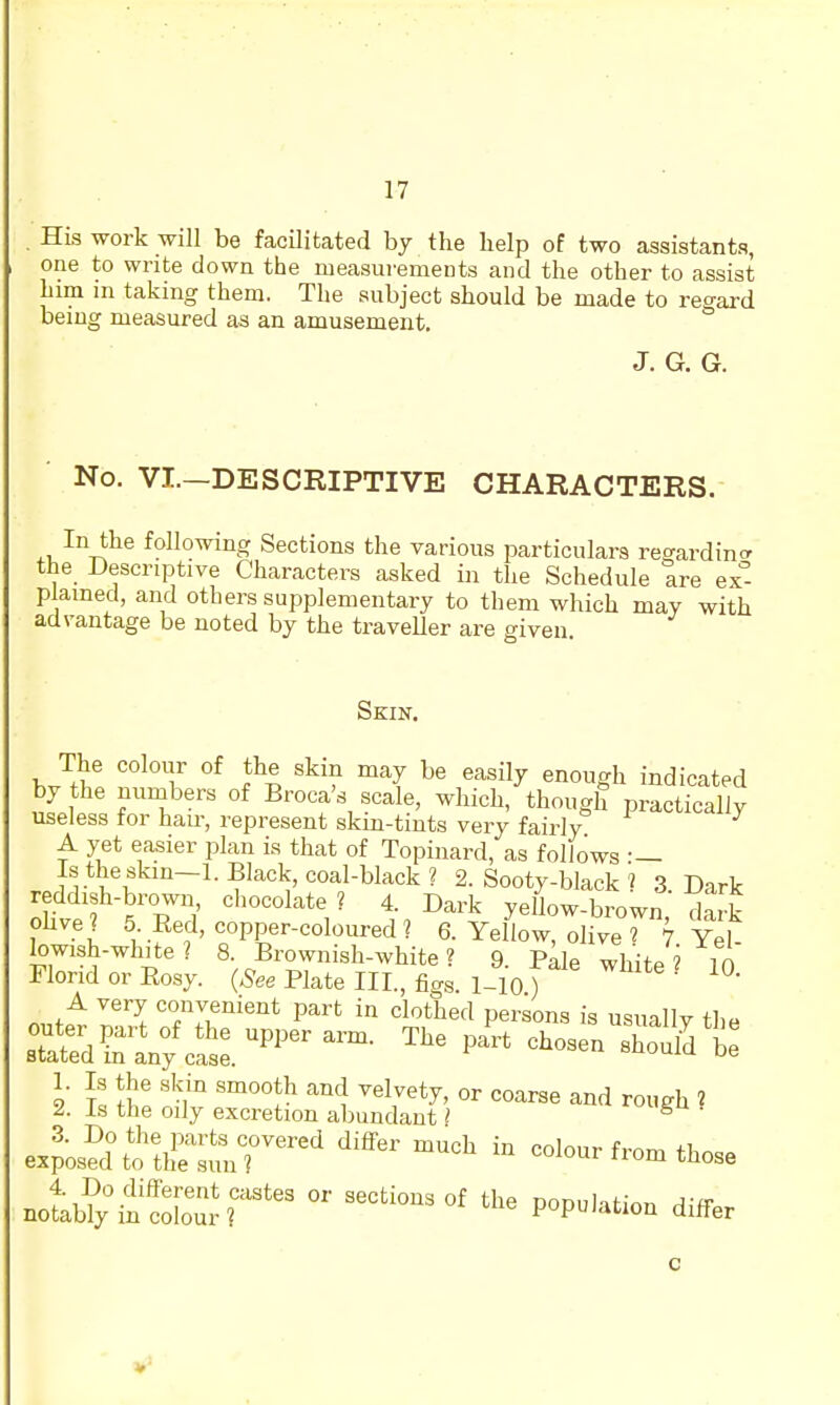 His work will be facilitated by the help of two assistants, one to write down the measurements and the other to assist him m taking them. The subject should be made to regard being measured as an amusement, J. G. G. No. VI.-DESCRIPTIVE CHARACTERS. In the following Sections the various particulars regardincr the Descriptive Characters asked in the Schedule tre ex plamed, and others supplementary to them which may with advantage be noted by the traveUer are given Skin. The colour of the skin may be easily enough indicated by the nunabers of Broca's scale, which, though practically useless for hau-, represent skm-tints very fairly A yet easier i^lan is that of Topinard, as follows • — Is the skin-1. Black, coal-black? 2. Sooty-black ? 3 Dark reddish-brown, chocolate? 4. Dark yellow-brown dark ohve? 5 Red, copper-coloured? 6. Yellow, oliveT 7 Yel lowish-white ? 8. Brownish-white ? 9. Pale white ? 10 Florid or Eosy. (^ee Plate III, flag l-io) A very convenient part in clothed persons is usually the sT^d^raV/cSr^^^^^™ ex?;s?d\fth^r.;?nr^^^ '^^^ colour from those notb?yt'coC-?^* differ