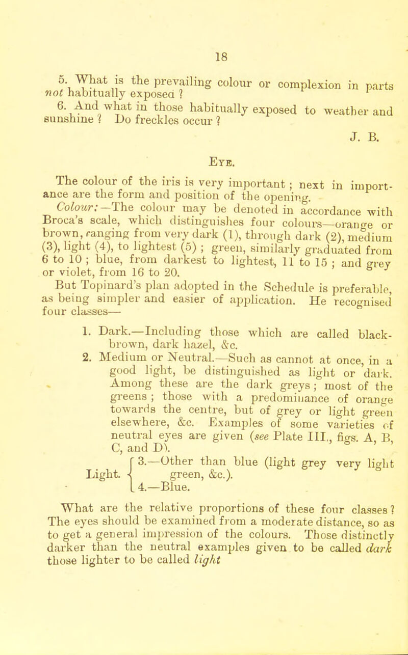 5 What is the prevailing colour or complexion in parts not habitually exposea ? 6 And what in those habitually exposed to weather and Bunshine ] Do freckles occur ? J. B. Eye, The colour of the iris is very important; next in import- ance are the form and position of the ojiening. Colour:-T:\ie colour may be denoted in accordance with Broca's scale, which distinguishes four colours—orant^e or brown, ranging from very dark (1), through dark (2), medium (3), light (4), to lightest (5) ; green, similarly graduated from 6 to 10 ; blue, from darkest to lightest, 11 to 15 ; and <^rey or violet, from 16 to 20. > & j But Topinard's plan adopted in the Schedule is preferable, as being simpler and easier of apphcation. He recognised' four classes—  1. Dark.—Including those which are called black- brown, dark hazel, &c. 2. Medium or Neutral.—Such as cannot at once, in a good light, be distiiigui.shed as light or dark. Among these are the dark gi-eys; most of the greens ; those with a predominance of orange towards the centre, but of grey or light green elsewhere, &c. Examples of some varieties of neutral eyes are given (see Plate III,, figs. A, B. C, and D). '6.1 r 3.—other than blue (light grey very light Light. \ green, &c.). L 4—Blue. What are the relative proportions of these four classes 1 The eyes should be examined fi om a moderate distance, so aa to get a general impression of the colours. Those distinctly darker than the neutral examjjles given to be called dark those lighter to be called light