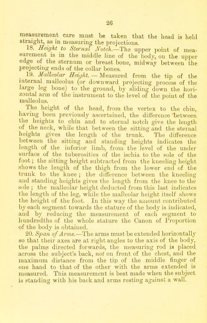 measurement care must be taken that the head is hekl straight, as in measuring the projections. 18. Height to Sternal iVoic/t.—The upper jwint of mea- suremeat is in the middle liue of the body, on the upper edge of the sternum or breast bone, midway between the projecting ends of the coUar bonea 19. Malleolar Height. — Measured from the tip of tlie internal malleolus (or downward projecting process of the large leg bone) to tlie ground, by sliding down the hori- zontal arm of the iustniment to the level of the point of the malleolus. The height of the head, from the vertex to the chin, having been previously ascertained, the difference between the heights to chin and to sternal notch give the length of the neck, while that between the sitting and the sternal heights gives the length of tlie trunk. The difference between the sitting and standing heights indicates the length of the inferior limb, from the level of the untler surface of the tuberosities of the ischia to the sole of the foot; the sitting height subtracted from the kneeling height shows the length of the thigh from the lower end of the trunk to the knee ; the difference between the kneeling and standing heights gives tlie length from the knee to the sole ; the malleolar height deducted from this last mdicates the length of the leg, while the malleolar height itself shows the height of the foot. In this way the amount contributed by each segment towards the stature of the body is indicated, and by reducing the measurement of each segment to hundredths of the whole stature the Canon of Proiiortion of the body is obtained. 20. Span of Arms.—The arms must be extended horizontally so that their axes are at right angles to the axis of the body, the palms directed forwards, the measuring rod is placed across the subject's back, not on front of the chest, and the maximum distance from the tip of the middle finger of one hand to that of the other with the arms extended is measured. This measurement is best made when the subject is standing with his back and arms resting against a wall.