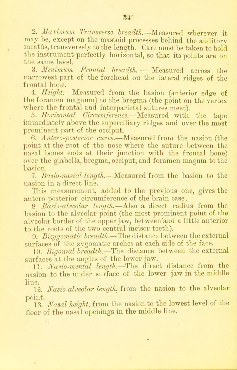 S4 2. Mariinwn Transverse hrcadth.—Measured wherever it mny be, except on the mastoid processes behind the auditory meatus, transversely to the length. Care must be taken to hold tlie instrument perfectly horizontal, so that its points are on the same level. 3. Minimum Frontal breadth. — Measured across the narrowest part of the forehead on the lateral ridges of the fi'ontal bone. 4. fleigJd.—Measured from the basion (anterior edge of the foramen magnum) to the bregma (the point on the vertex where the frontal and interparietal sutures meet). 5. Horizontal Circumference.—Measured with the tape immediately above the superciliary ridges and over the most prominent part of the occiput. 6. Antero-posterior curve.—Measured frora the nasion (the point at the root of the nose whei'e the suture between the iia-sal bones ends at their junction with the frontal bone) over the glabella, bregma, occiput, and foramen magum to the basion. 7. Basio-nadal length.—Measiired from the basion to the nasion in a direct line. This measurement, added to the previous one, gives the aiitero-posterior circumference of the brain case. 8 Bati)-alveolar length.—Also a direct radius from the basion to the alveolar point (the most pi'ominent point of the alveolar border of the upper jaw, between'and a little anterior to the roots of the two central incisor teeth). 9. Bizi/gom.atic breadth.—The distance between the external surfaces of the zygomatic arches at each side of the face. 10. Bigonial breadth.—The distance between the external surfaces at the angles of the lower jaw. 11. Nano-mental length.—The direct distance from the nasion to the imder surface of the lower jaw in the middle line. ] 2. Nasio-aloeolar length, from the nasion to the alveolar point. 13. Nasal height, from the nasion to the lowest level of the floor of the nasal openings in the middle line.