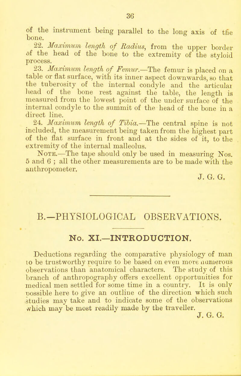 of the instniment being parallel to the long axis of the bone. 22. Maximum length of Radius, from the upper border of the head of the bone to the extremity of the styloid process. 23. Maximum length of Fe^nur.—The femur is placed on a table or flat surface, with its inner aspect downwards, so that the tuberosity of the internal condyle and the articular head of the bone rest against the table, the length is measured from the lowest point of the under surface of the internal condyle to the summit of the head of the bone in a direct line. 24. Maximum length of Tibia.—The central spine is not included, the measurement being taken from the highest part of the flat surface in front and at the sides of it, to the extremity of the internal malleolus. Note.—The tape should only be used in measuring Nos. 5 and 6 ; all the other measurements are to be made with the anthropometei'. J. G. G. B.—PHYSIOLOGICAL OBSERVATIONS. No. XI.—INTRODUCTION. Deductions regarding the comparative physiology of man to be trustworthy requii'e to be based on even more iiamerous observations than anatomical characters. The study of this branch of anthropography ofi^ers excellent opportuuities for medical men settled for some time in a country. It is only Tjossible here to give an outline of the direction which such studies may take and to indicate some of the observations vvhich may be most readily made by the traveller. J. G. G.