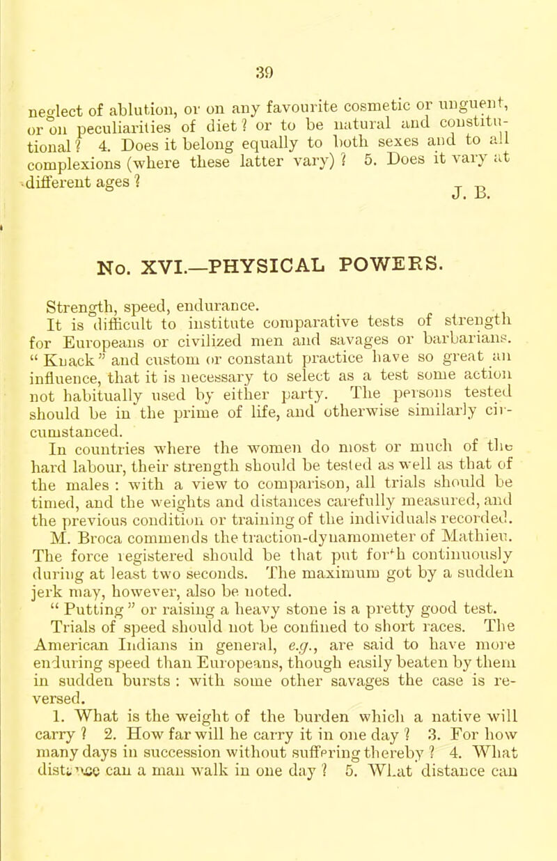 nedect of ablution, or on any favourite cosmetic or unguent, or on peculiarities of diet? or to be natural and constitu- tional ? 4. Does it belong equally to both sexes and to all complexions (where these latter vary) ? 5. Does it vary at •different ages ? No. XVI.—PHYSICAL POWERS. Strength, speed, endurance. It is difficult to institute comparative tests of strength for Europeans or civilized men and savages or barbarians.  Knack and custom or constant practice have so great an influence, that it is necessary to select as a test some action not habitually used by either party. The persons tested should be in'the prime of life, and otherwise similarly cir- cumstanced. In countries where the women do most or much of the hard labour, their strength should be tested as well as that of the males : with a view to comparison, all trials should be timed, and the weights and distances carefully measured, and the previous condition or training of the individuals recorded. M. Broca commends the traction-dynamometer of Mathieu. The force legistered should be that put for'^h continuously during at least two seconds. The maximum got by a sudden jerk may, however, also be noted.  Putting  or raising a heavy stone is a pretty good test. Trials of speed should not be confined to short races. The American Indians in general, e.g., are said to have more enduring speed than Europeans, though easily beaten by them in sudden bursts : with some other savages the case is re- versed, 1. What is the weight of the burden which a native will carry ? 2. How far will he carry it in one day 1 3. For how many days in succession without suffpring thereby 1 4. What disttrujc can a man walk in one day i 5. What distance can