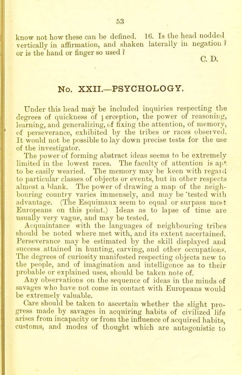 know not how these can be defined. 16. Is the head nodded vertically in affirmation, and shaken laterally in negation ? or is the hand or finger so used ? No. XXII.—PSYCHOLOGY. Under this head may be included inquiries respecting the degrees of quickness of i.erception, the power of reasoning, learning, and generalizing, of fixing the attention, of memory, (if perseverance, exhibited by the tribes or races obseived. It would not be possible to lay down precise tests for the use of the investigator. The power of forming abstract ideas seems to be extremely limited in the lowest races. The faculty of attention is apt to be easily wearied. The memory may be keen with regaid to particular classes of objects or events, but in other respects almost a blank. The power of drawing a map of the neigh- bouring country varies immensely, and may be 'tested with advantage. (The Esquimaux seem to equal or surpass mo^t Europeans on this point.) Ideas as to lapse of time are usually very vague, and may be tested. Acquaintance with the languages of neighbouring tribes should be noted where met with, and its extent ascertained. Perseverance may be estimated by the skill displayed and success attained in hunting, carving, and other occupations. The degrees of curiosity manifested respecting objects new to the people, and of imagination and intelligence as to their probable or explained uses, should be taken note of. Any observations on the sequence of ideas in the minds of savages who have not come in contact with Europeans would be extremely valuable. Care should be taken to ascertain whether the slight pro- gress made by savages in acquiring habits of civilized life arises from incapacity or from the influence of acquired habits, customs, and modes of thought which are antagonistic to