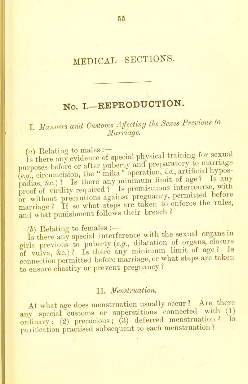 MEDICAL SECTIONS. No. I.—REPRODUCTION. I. Manners and Customs Affectivg the Sexes Previous Marriage. ^S^^^ oFspecial physical training for sexual purposes before or after puberty and preparatory to mamage le.g\ ch-cumcision, the  mika operation, ^.e artificial hypo^ nadias &c ) 1 Is there any minimnm limit of age ] is any m-oof of virility required 1 Is promiscuous intercourse witli or without precautions against pregnancy, permitted before marriarre 1 If so what steps are taken to enforce tlie rules, and what punishment follows their breach 1 (b) Eelating to females :— Is there any special interference with the sexual organs m girls previous to puberty {e.g., dilatation of organs, closure of vulva, &c.)^ Is there any minimum limit of age ^ Js connection permitted before marriage, or what steps are taken to ensure chastity or prevent pregnancy 1 II. Menstruation. At what age does menstruation usually occur ? Are there any special customs or superstitions connected with (1) ordinary ; (2) precocious; (3) deferred menstruation '1 Is purification practised subsequent to each menstruation 1