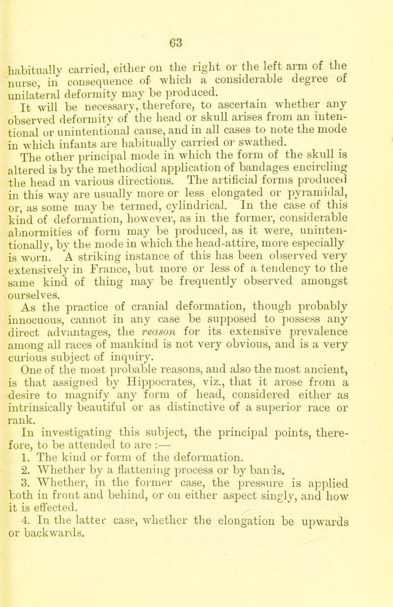 habitnallv carried, either on the right or the left arm of the nurse, iii consequence of- which a considerable degree of unilateral deformity may be produced. It will be necessary, therefore, to ascertain whether any observed deformity of the head or skull arises from an inten- tional or unintentional cause, and in all cases to note the mode in which infants are habitually carried or swathed. The other principal mode in which the form of the skull is altered is by the methodical application of bandages encircling the head m various directions. The artificial forms produced in this way are usually more or less elongated or pyramidal, or, as some may be termed, cylindrical. In the case of this kind of deformation, however, as in the former, considerable abnormities of form may be produced, as it were, uninten- tionally, by the mode in which the head-attire, more especially is worn. A striking instance of this has been observed very extensively in Fi-auce, but more or less of a tendency to the same kind of thing may be frequently observed amongst ourselves. As the practice of cranial deformation, though probably innocuous, camrot in any case be supposed to jsossess any direct advantages, the reason for its extensive prevalence among all races of mankind is not very obvious, and is a very cm-ious subject of inquiry. One of the most pi'obable reasons, and also the most ancient, is that assigned by Hippocrates, viz., that it arose from a desire to magnify any form of head, considered either as intrinsically beautiful or as distinctive of a superior race or rank. In investigating this subject, the princijDal points, there- fore, to be attended to are :— 1. The kind or form of the deformation. 2. Whether by a flattening process or by bands. 3. Whether, in the foimer case, the pressui-e is applied both in front and behind, or on either asjaect singly, and how it is effected. 4. In the latter case, whether the elongation be upwards or backwards.