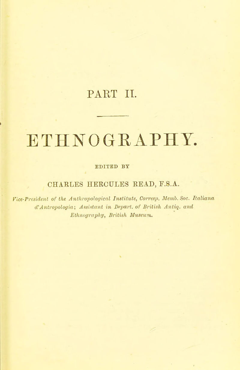 PART IT. ETHNOGRAPHY. EDITED BY CHARLES HERCULES READ, F.S.A. Fice-President of the Anthropological Institute, Corresp. Memh.Soc. Italiana d'Antropoloyia; Assistant in Depart, of British Antiq. and Ethnography, British Museum.