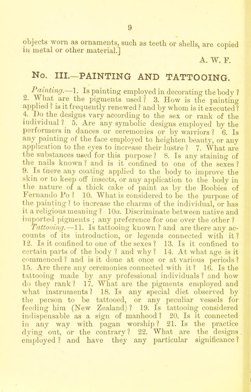 objects worn as ornaments, such as teeth or shells, are copied in metal or other material.] A. W. F. No. III.—PAINTING AND TATTOOING. Painting.—1. la painting employed in decorating the body ? 2. What are the pigments used? 3. How is the paiuting a])plied 1 is it frequently renewed ? and by whom is it executed 1 4. Do the designs vary according to the sex or rank of the iudividual ? 5. Are any symbolic designs employed by the performers in dances or ceremonies or by wai'riors ? 6. Is any painting of the face employed to heighten beauty, or any application to the eyes to increase their lustre 1 7. What are the substances used for this purpose ? 8. Is any staining of the nails known 1 and is it confined to one of the sexes 1 9. Is there any coating applied to the body to improve the skin or to keep off insects, or any ajiplication to the body in the nature of a thick cake of paint as by the Boobies of Feriiaiulo Po'I 10. What is considered to be the purjmse of the painting? to increase the cliarms of the individual, or has it a religious meaning ? 10a. Discriminate between native and imported ))igments ; any preference for one over the other? Tattooing.—11. Is tattooing known 1 a,nd are tliere any ac- counts of its introduction, or legends connected with it ? 12. Is it confined to one of the sexes ? 13. Is it confined to certain parts of the body ? and why ? 14. At what age is it commenced ? and is it done at once or at various periods ? 1.5. Are there any ceremonies connected with it? 16. Is the tattooing made by any professional individuals ? and how do they rank? 17. What are the pigments employed and what instruments? 18. Is any special diet observed by the person to be tattooed, or any peculiar vessels for feeding him (New Zealand) ? 19. Is tattooing considered indispensable as a sign of manhood? 20. Is it connected in any way with pagan worship ? 21. Is the practice dying out, or the contrary ? 22. What are the designs employed ? and have they any particular significance ?