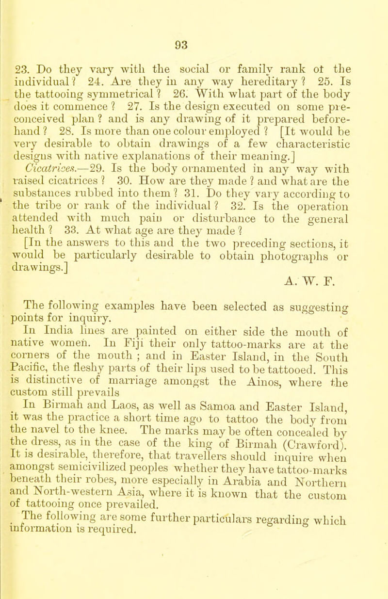 23. Do they vary with the social or family rank ot tlie individual ? 24. Ave they iu any way hereditary ? 25. Is . the tattooing symmetrical 1 26. With what part of the body does it commeuce ? 27. Is the design executed on some pre- conceived plan ? and is any drawing of it pi'epared before- hand ? 28. Is more than one colour employed ? [It would be very desirable to obtain drawings of a few characteristic designs with native explanations of their meaning.] Cicatrices.—29. Is the body ornamented in any way with raised cicatrices 1 30. How are they made ? and what are the substances rubbed into tliem ? 31. Do they vary according to the tribe or rank of the individual ? 32. Is the operation attended with much paiu or disturbance to the general health ? 33. At what age are they made ? [In the answers to this and the two preceding sections, it would be particirlarly desirable to obtain photographs or drawings.] A. W. F. The following examples have been selected as suggesting points for inquiry. In India lines are painted on either side the mouth of native women. In Fiji their only tattoo-marks are at the corners of the mouth ; and in Easter Island, in the South Pacific, the fleshy parts of their lips used to be tattooed. This is distinctive of marriage amongst the Ainos, where the custom still prevails In Birmah and Laos, as well as Samoa and Easter Island, it was the practice a short time ago to tattoo the body from the navel to the knee. The marks maybe often concealed by the dress, as in the case of the king of Birmah (Crawford). It is desirable, therefore, that travellers should inquire when amongst semicivilized peoples whether they have tattoo-marks beneath their robes, more especially in Arabia and Northern and North-western Asia, where it is known that the custom of tattooing once prevailed. The following are some further particulars regarding which mformation is I'equired.