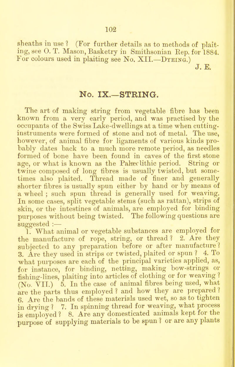 sheatts in use ? (For further details as to methods of plait- ing, see 0. T. Mason, Basketry in Smithsonian Eep. for 1884. For colours used in plaiting see No. XII.—Dyeing.) J. E. No. IX.—STRING. The art of making string from vegetable fibre has been known from a very early period, and was practised by the occupants of the Swiss Lake-dwellings at a time when cutting- instruments were formed of stone and not of metal. The use, however, of animal fibre for- ligaments of various kinds pro- bably dates back to a much more remote period, as needles formed of bone have been found in caves of the first stone age, or what is known as the Paterlithic period. String or twine composed of long fibres is usually twisted, but some- times also plaited. Thread made of finer and generally shorter fibres is usually spun either by hand or by means of a wheel ; such spun thread is generally used for weaving. In some cases, split vegetable stems (such as rattan), strips of skin, or the intestines of animals, are employed for binding purposes without being twisted. The following questions are suggested :— 1. What animal or vegetable substances are employed for the manufacture of rope, string, or thread 1 2. Are they subjected to any preparation before or after manufacture ? 3. Are they used in strips or twisted, plaited or spun ? 4. To what purposes are each of the principal varieties applied, as, for instance, for binding, netting, making bow-strings or fishing-lines, plaiting into articles of clothing or for weaving ? (No. VII.) 5. In the case of animal fibres being used, what are the parts thus employed 1 and how they are prepared 1 6. Are the bands of these materials used wet, so as to tighten in drying 1 7. In spinning thread for weaving, what process is employed 1 8. Are any domesticated animals kept for the purpose of supplying materials to be spim 1 or are any plants