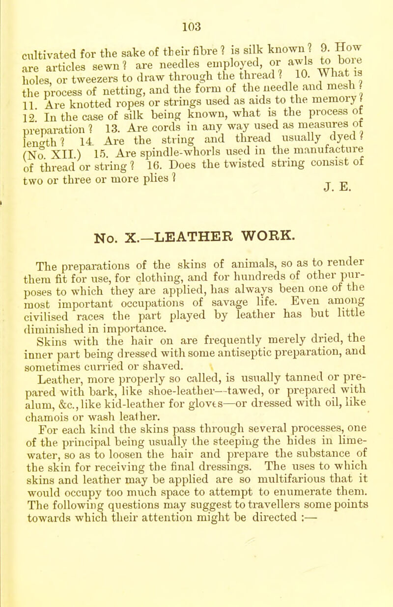 cultivated for the sake of their fibre 1 is silk known ? 9. How are articles sewn 1 are needles einployed, or awls to bore holes, or tweezers to draw through the thread 1 10. What is the process of netting, and the form of the needle and mesh 11 Are knotted ropes or strings used as aids to the memory f 12' In the case of silk being known, what is the process of preparation 1 13. Are cords in any way used as measures of lenkh'i 14 Are the string and thread usually dyed # (No Xil) 15 Are spindle-whorls used in the manufacture of thread or string 1 16. Does the twisted string consist of two or three or more plies 1 J. Hj. No. X.—LEATHER WORK. The preparations of the skins of animals, so as to render them fit for use, for clothing, and for hundreds of other pur- poses to which they are applied, has always been one of the most important occupations of savage life. Even among civilised races the part played by leather has but little diminished in importance. Skins with the hair on are frequently merely dried, the inner part being dressed with some antiseptic preparation, and sometimes curried or shaved. Leather, more properly so called, is usually tanned or pre- pared with bark, like shoe-leather—tawed, or prepared with alum, &c.,like kid-leather for gloves—or dressed with oil, like chamois or wash leather. For each kind the skins pass through several processes, one of the principal being usually the steeping the hides in lime- water, so as to loosen the hair and prepare the substance of the skin for receiving the final dressings. The uses to which skins and leather may be applied are so multifarious that it would occupy too much space to attempt to enumerate them. The following questions may suggest to travellers some points towards which their attention might be directed :—