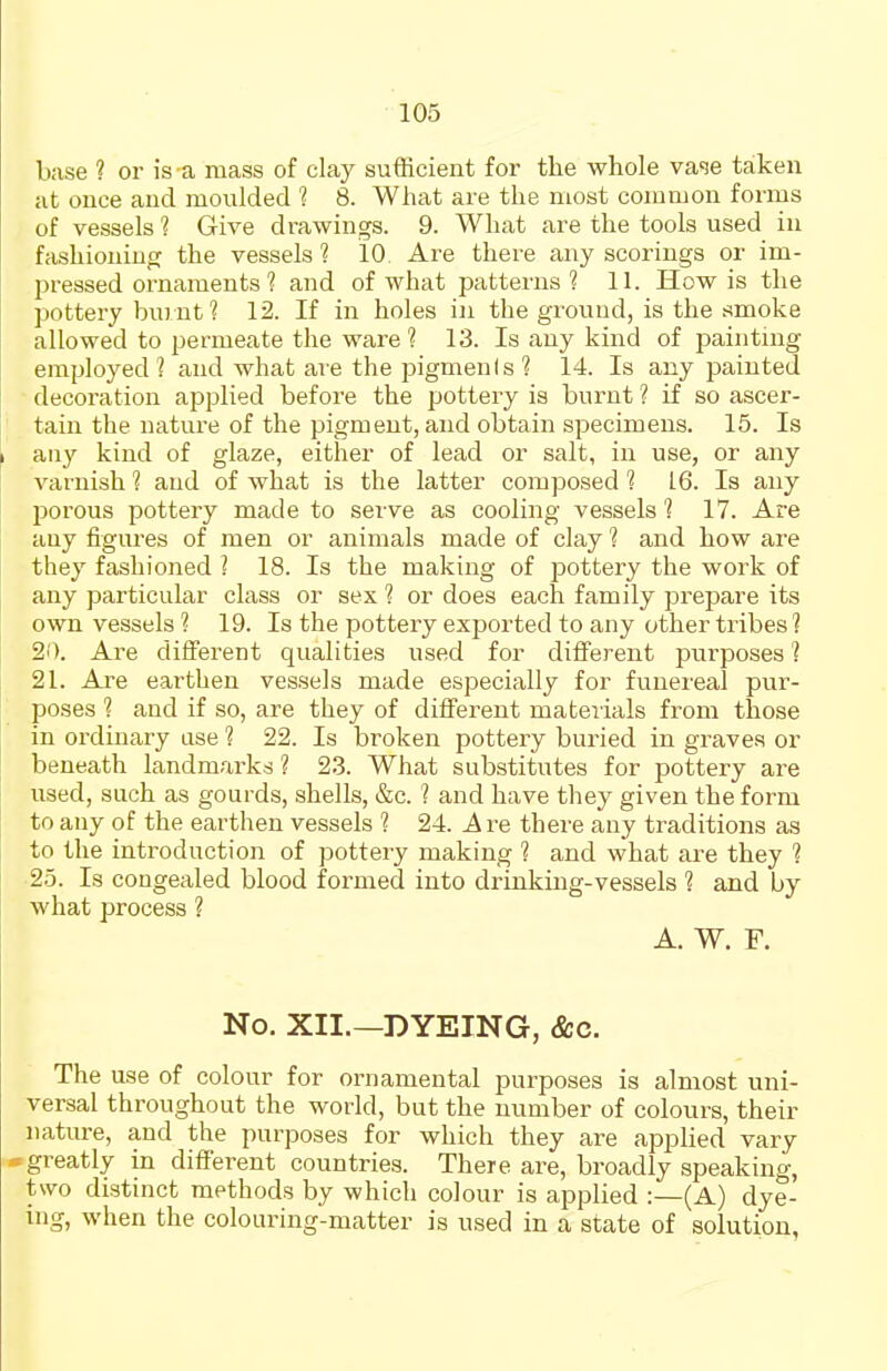 base ? or is a mass of clay sufficient for the whole vase taken at once and moulded 1 8. What are the most common forms of vessels 1 Give drawings. 9. What are the tools used in fashioning the vessels 1 10 Are there any scorings or im- pressed ornaments 1 and of what patterns? 11. How is the pottery burnt ? 12. If in holes in the ground, is the .-^moke allowed to permeate the ware 1 13. Is any kind of i)ainting employed? and what are the pigmenis? 14. Is any painted decoration applied before the pottery is burnt ? if so ascer- tain the nature of the pigment, and obtain specimens. 15. Is any kind of glaze, either of lead or salt, in use, or any varnish ? and of what is the latter composed ? 16. Is any jDorous pottery made to serve as cooling vessels? 17. Are any figures of men or animals made of clay ? and how are they fashioned ? 18. Is the making of pottery the work of any particular class or sex ? or does each family prepare its own vessels ? 19. Is the pottery exported to any other tribes ? 20. Are dififerent qualities used for different purposes ? 21. Are earthen vessels made especially for funereal pur- poses ? and if so, are they of different materials from those in ordinary ase ? 22. Is broken pottery buried in graves or beneath landmarks ? 23. What substitutes for pottery are used, such as gourds, shells, &c. ? and have they given the form to any of the earthen vessels ? 24. Are there any traditions as to the introduction of pottery making ? and what are they ? 25. Is congealed blood formed into drinking-vessels ? and by what process ? A. W. F. No. XII.—DYEING, &c. The use of colour for ornamental purposes is almost uni- versal throughout the world, but the number of colours, their nature, and the purposes for which they are applied vary •greatly in different countries. There are, broadly speaking, two distinct methods by which colour is applied :—(A) dye- ing, when the colouring-matter is used in a state of solution,