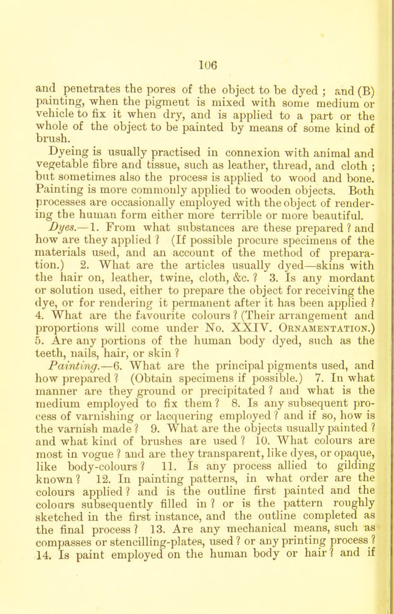 and penetrates the pores of the object to be dyed ; and (B) painting, when the pigment is mixed with some medium or vehicle to fix it when dry, and is applied to a part or the whole of the object to be painted by means of some kind of brush. Dyeing is usually practised in connexion with animal and vegetable fibre and tissue, such as leather, thread, and cloth ; but sometimes also the process is applied to wood and bone. Painting is more commonly applied to wooden objects. Both processes are occasionally employed with the object of render- ing the human form either more terrible or more beautiful. Dyes.— 1. From what substances are these prepared ? and how are they applied ? (If possible procure specimens of the materials used, and an account of the method of prepara- tion.) 2. What are the articles usually dyed—skins with the hair on, leather, twine, cloth, &c. ? 3. Is any mordant or solution used, either to prepare the object for receiving the dye, or for rendering it permanent after it has been applied ? 4. What are the favourite colours ? (Their arrangement aud proportions will come under No. XXIV. Ornamentation.) 5. Are any portions of the human body dyed, such as the teeth, nails, hair, or skin ? Painting.—6. What are the principal pigments used, and how prepared ? (Obtain specimens if possible.) 7. In what manner are they ground or precipitated ? and what is the medium employed to fix them ? 8. Is any subsequent pro- cess of varnishing or lacquering employed ? and if so, how is the varnish made ? 9. What are the objects usually painted ? and what kind of brushes are used ? 10. What colours are most in vogue ? aud are they transparent, like dyes, or opaque, like body-colours ? 11. Is any process allied to gilding known ? 12. In painting patterns, in what order are the colours applied ? and is the outline first painted and the colours subsequently tilled in? or is the pattern roughly sketched in the first instance, and the outline completed as the final process? 13. Are any mechanical means, such as compasses or stencilling-plates, used ? or any printing process ? 14. Is paint employed on the human body or hair I and if