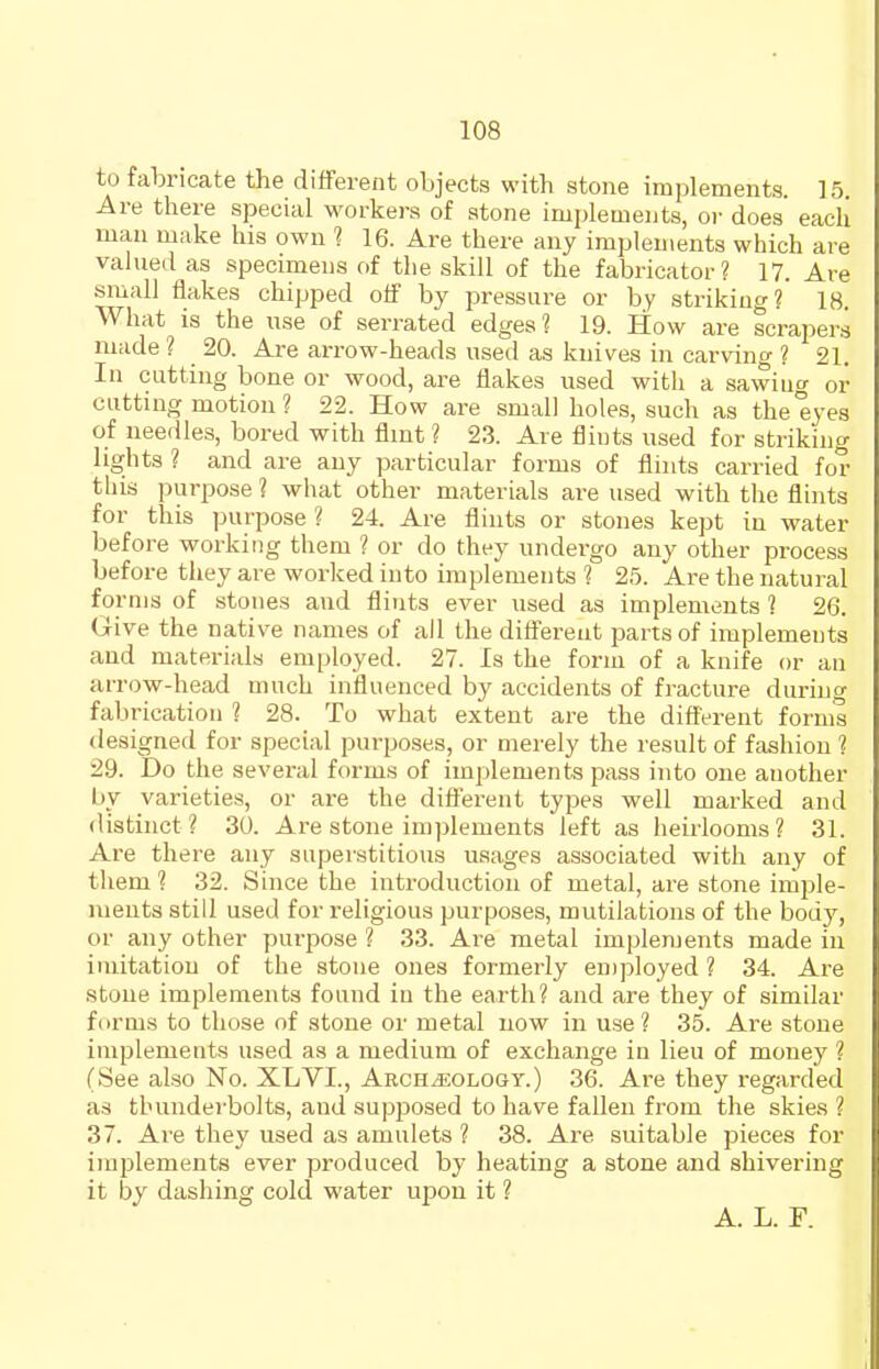 to fabricate the different objects with stone implements. 15. Are there special workers of atone implements, or does eacli man make his own 1 16. Are there any implements which are valued as specimens of the skill of the fabricator? 17. Are small flakes chipped off by pressure or by striking? 18. What is the use of serrated edges ? 19. How are scrapers made ? 20. Are arrow-heads used as knives in carving ? 21. In cutting bone or wood, are flakes used with a sawiuo- or cutting motion ? 22. How are small holes, such as the eyes of needles, bored with flint ? 23. Are flints used for striking lights ? and are any particular forms of flints carried for this purpose ? what other materials are used with the flints for this purpose ? 24. Are flints or stones kept in water before working them ? or do they undergo any other process before they are worked into implements ? 25. Are the natural forms of stones and flints ever used as implements ? 26. Give the native names of all the different parts of implements and materials employed. 27. Is the form of a knife or an arrow-head much influenced by accidents of fracture during fabrication ? 28. To what extent are the different forms designed for special purposes, or merely the result of fashion ? 29. Do the several forms of implements pass into one another l)y varieties, or are the different types well marked and distinct? 30. Are stone implements left as heirlooms? 31. Are there any superstitious usages associated with any of them ? 32. Since the introduction of metal, are stone imple- ments still used for religious purposes, mutilations of the body, or any other purpose ? 33. Are metal implements made in imitation of the stone ones formerly en)ployed ? 34. Are stone implements found in the earth? and are they of similar forms to those of stone or metal now in use? 35. Are stone implements used as a medium of exchange in lieu of money ? (See also No. XLVI., Archeology.) 36. Are they regarded as thunderbolts, and supposed to have fallen from the skies ? 37. Are they used as amulets ? 38. Are suitable pieces for implements ever produced by heating a stone and shivering it by dashing cold water upon it ? A. L. F.