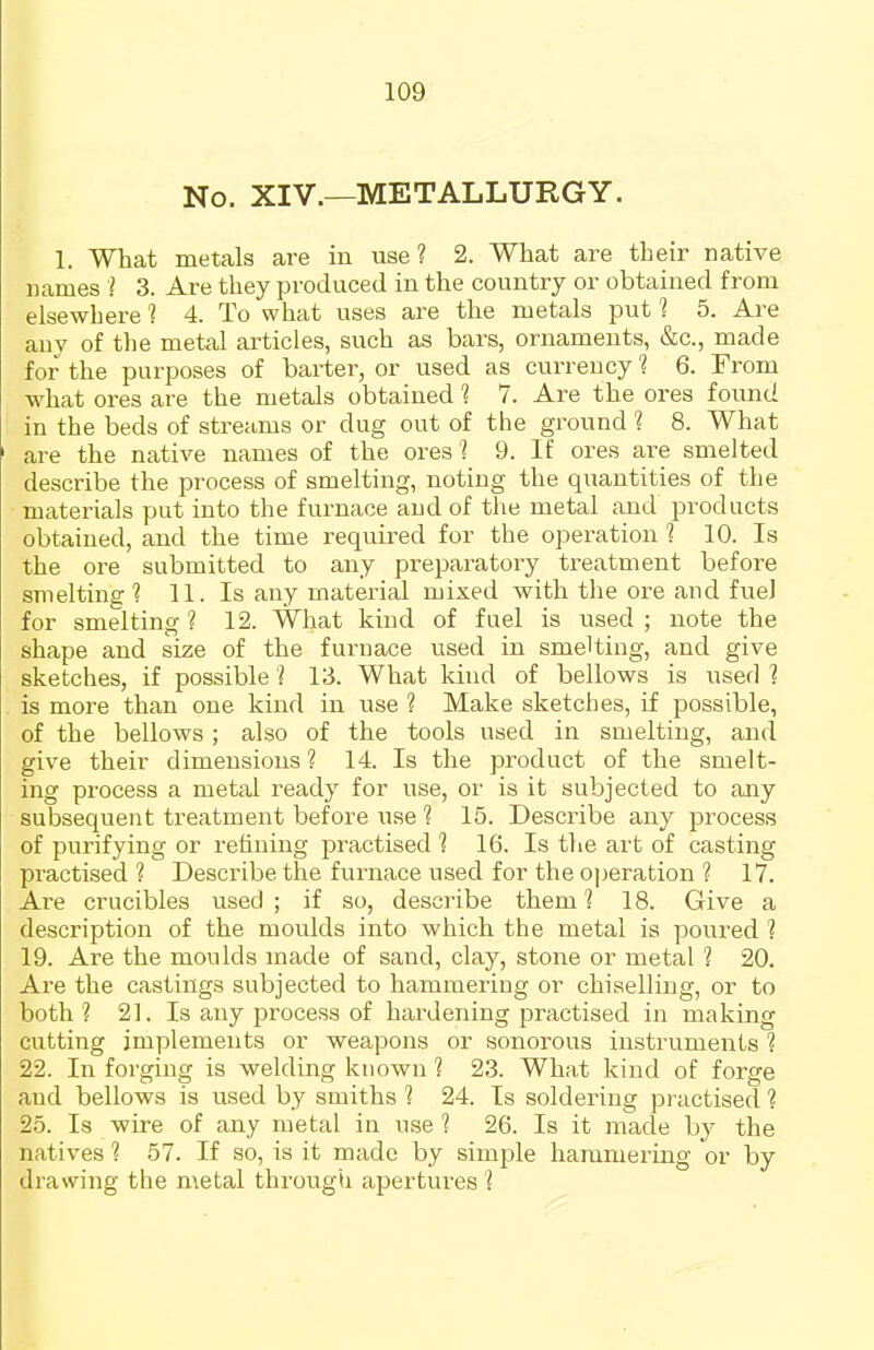 No. XIV.—METALLURGY. 1. What metals are in use? 2. What are their native names I 3. Are they produced in the country or obtained from elsewhere 1 4. To what uses are the metals put 1 5. Are anv of the metal articles, such as bars, ornaments, &c., made for the purposes of barter, or used as currency 1 6. From what ores are the metals obtained 1 7. Are the ores found in the beds of streams or dug out of the ground ? 8. What are the native names of the ores 1 9. If ores are smelted describe the process of smelting, noting the quantities of the materials put into the furnace and of the metal and products obtained, and the time required for the operation 1 10. Is the ore submitted to any preparatory treatment before smelting? 11. Is any material mixed with the ore and fuel for smelting ? 12. What kind of fuel is used ; note the shape and size of the furnace used in smelting, and give sketches, if possible ? 13. What kind of bellows is used 1 is more than one kind in use ? Make sketches, if possible, of the bellows ; also of the tools used in smelting, and give their dimensions ? 14. Is the product of the smelt- ing process a metal ready for use, or is it subjected to any subsequent treatment before use ? 15. Describe any process of purifying or rehuing practised ? 16. Is the art of casting practised? Describe the furnace used for the operation ? 17. Are crucibles used ; if so, describe them 1 18. Give a description of the moulds into which the metal is poured ? 19. Are the moulds made of sand, clay, stone or metal ? 20. Are the castings subjected to hammering or chiselling, or to both? 21. Is any process of hardening practised in making cutting implements or weapons or sonorous instruments ? 22. In forging is welding known ? 23. What kind of forge and bellows is used by smiths ? 24. Is soldering practised ? 25. Is wire of any metal in use 1 26. Is it made by the natives ? 57. If so, is it made by simple hammering or by drawing the metal through apertures I