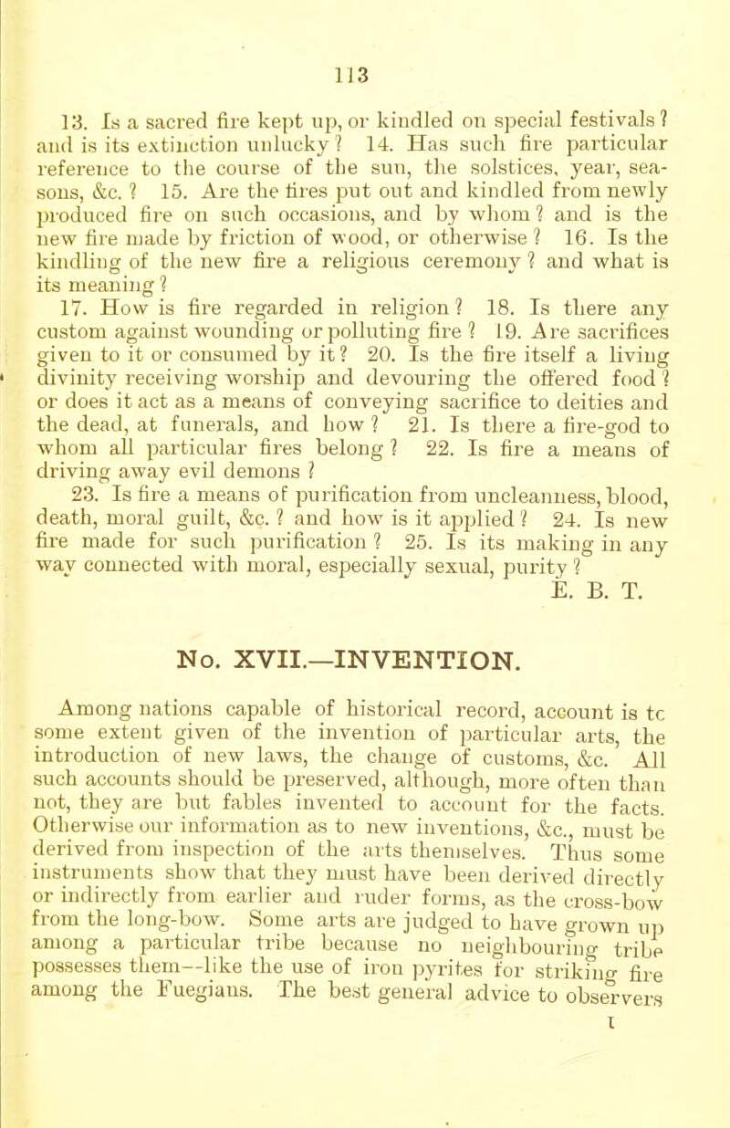 1J3 13. Is a sacred fire kept up, or kindled on special festivals ? and is its extinction unlucky ? 14. Has such fire particular reference to the course of the sun, the solstices, year, sea- sous, &c. ? 15. Are the tires put out and kindled from newly produced fire on such occasions, and by whom 1 and is the new fire made by friction of wood, or otherwise ? 16. Is the kindling of the new fire a religious ceremony 1 and what is its meaning ? 17. How is fire regarded in religion ? 18. Is there any custom against wounding or polluting fire ? 19. Are sacrifices given to it or consumed by it? 20. Is the fire itself a living divinity receiving worship and devouring the offered food 1 or does it act as a means of conveying sacrifice to deities and the dead, at funei-als, and how ? 21. Is there a fire-god to whom all particular fires belong ? 22. Is fire a means of driving away evil demons 1 23. Is fire a means of purification from uncleanness, blood, death, moral guilt, &c. ? and how is it applied'? 24. Is new fire made for such purification ? 25. Is its making in any wav connected with mortal, especially sexual, purity 1 E. B. T. No. XVII.—INVENTION. Among nations capable of historical record, account is to some extent given of the invention of particular arts, the introduction of new laws, the change of customs, &c. All such accounts should be preserved, although, more often than not, they are but fables invented to account for the facts. Otherwise our information as to new inventions, &c., must be derived from inspection of the aits themselves. Thus some instruments show that they must have been derived directly or indirectly from earlier and ruder forms, as the cross-bow from the long-bow. Some arts are judged to have grown up among a particular tribe because no neighbournio- tribe possesses them--like the use of iron pyrites for strikmo- fire among the Fuegiaus. The best general advice to obse'rvers