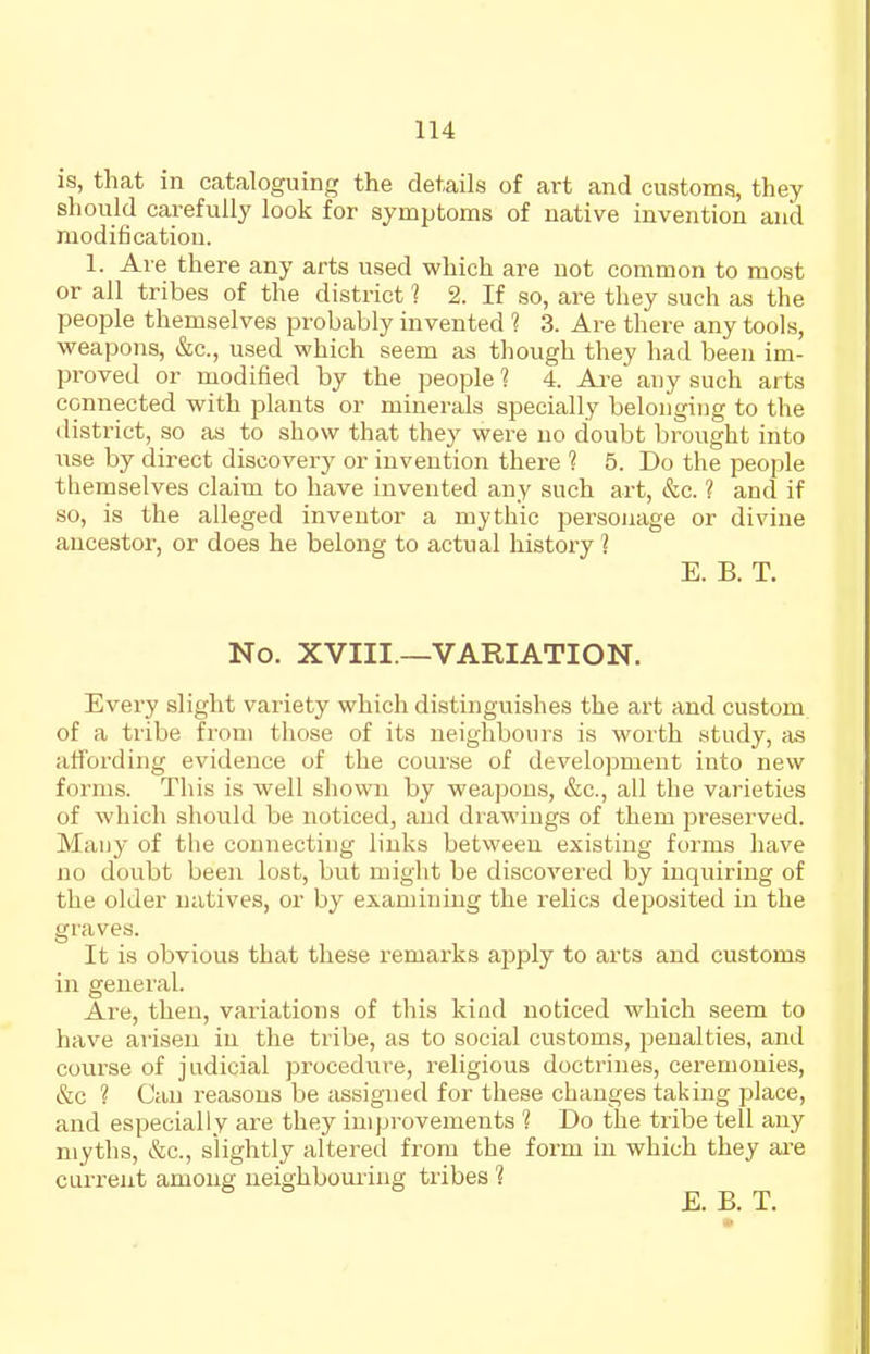 is, that in cataloguing the details of art and customs, they should carefully look for symptoms of native invention and modification. 1. Are there any arts used which are not common to most or all tribes of the district 1 2. If so, are they such as the people themselves probably invented ? 3. Are there any tools, weapons, &c., used which seem as though they had been im- proved or modified by the people 1 4. Ai-e any such arts connected with plants or minerals specially belonging to the district, so as to show that they were no doubt brought into use by direct discovery or invention there ? 5. Do the people themselves claim to have invented any such art, &c. ? and if so, is the alleged inventor a mythic personage or divine ancestor, or does he belong to actual history 1 E. B. T. No. XVIII —VARIATION. Every slight variety which distinguishes the art and custom of a tribe from those of its neighbours is worth study, as affording evidence of the course of development into new forms. This is well shown by weapons, &c., all the varieties of which should be noticed, and drawings of them preserved. Many of the connecting links between existing forms have no doubt been lost, but might be discovered by inquiring of the older natives, or by examining the relics deposited in the graves. It is obvious that these remarks ajjply to arts and customs in general. Are, then, variations of this kind noticed which seem to have arisen in the tribe, as to social customs, penalties, and course of judicial procedure, religious doctrines, ceremonies, &c ? Can reasons be assigned for these changes taking place, and especially are they improvements 1 Do the tribe tell any myths, &c., slightly altered from the form in which they ai'e current among ueighbouiing tribes 1 E. C T.