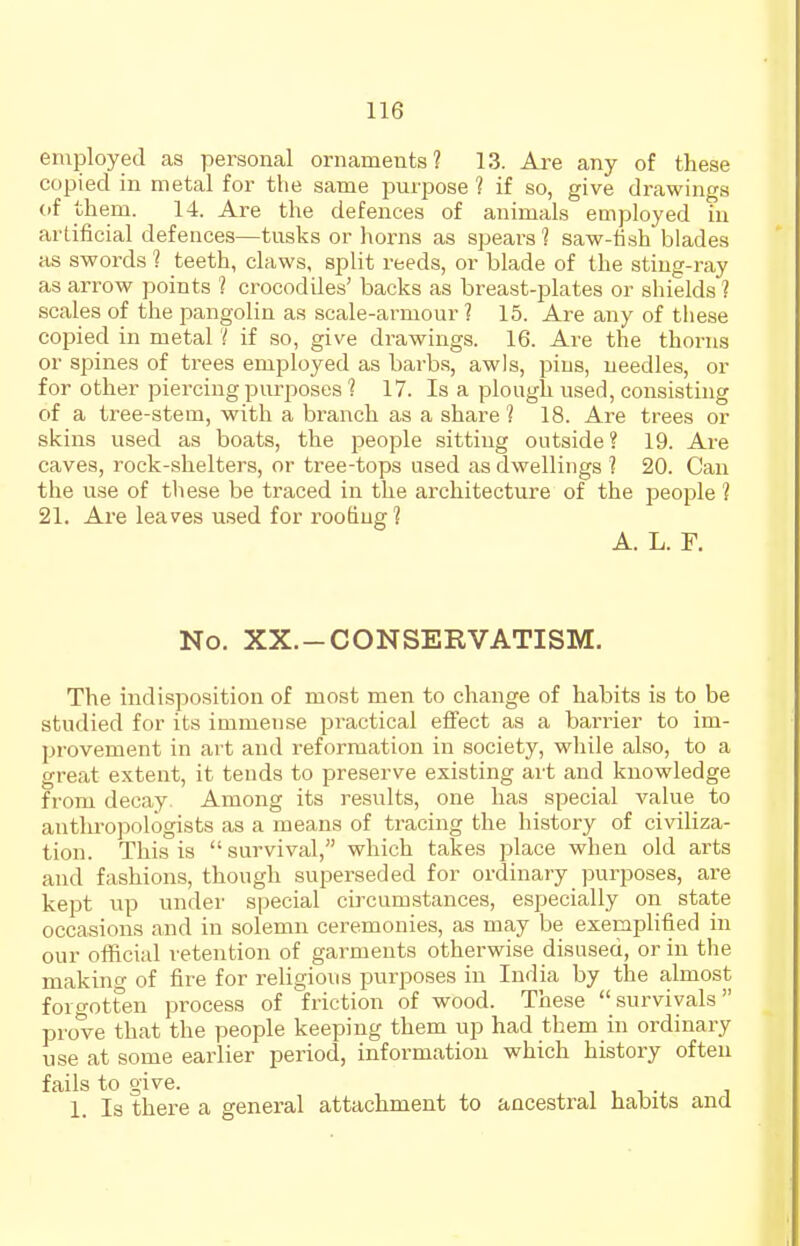 employed as personal ornaments? 13. Are any of these copied in metal for the same purpose 1 if so, give drawings of them. 14. Are the defences of animals employed in artificial defences—tusks or horns as spears ? saw-fish blades as swords ? teeth, claws, split reeds, or blade of the sting-ray as arrow points ? crocodiles' backs as breast-plates or shields ? scales of the pangolin as scale-armour ? 15. Are any of tliese copied in metal if so, give drawings. 16. Are the thorns or spines of trees employed as barbs, awls, pins, needles, or for other piercing purposes 1 17. Is a plough used, consisting of a tree-stem, with a branch as a share 1 18. Are trees or skins used as boats, the people sitting outside? 19. Are caves, rock-shelters, or tree-tops used as dwellings ? 20. Can the use of tliese be traced in the architecture of the people ? 21. Are leaves used for roofing? A. L. F. No. XX.-CONSERVATISM. The indisposition of most men to change of habits is to be studied for its immense practical effect as a barrier to im- provement in art and reformation in society, while also, to a great extent, it tends to preserve existing art and knowledge from decay. Among its results, one has special value to antlu-opologists as a means of tracing the history of civiliza- tion. This is survival, which takes place when old arts and fashions, though superseded for ordinary purposes, are kept up under special circumstances, especially on state occasions and in solemn ceremonies, as may be exemplified in our official retention of garments otherwise disused, or in the making of fire for religious purposes in India by the almost forgotten process of friction of wood. These survivals prove that the people keeping them up had them in ordinary use at some earlier period, information which history often fails to give. , , i i 1. Is there a general attachment to ancestral habits and