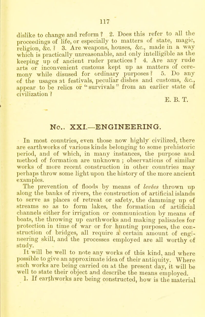 dislike to change and reform ? 2. Does this refer to all the proceedings of life, or especially to matters of state, magic, religion, &c. 't 3. Are weapons, houses, &c., made in a way which is practically unreasonable, and only intelligible as the keeping up of ancient ruder practices ? 4. Are any rude arts or inconvenient customs kept up as matters of cere- mony while disused for ordinary purposes? 5. Do any of the usages at festivals, peculiar dishes and customs, &c., appear to be relics or survivals from an earlier state of civilization ? E. B. T. No.. XXL—ENGINEERING. In most countries, even those now highly civilized, there are earthworks of various kinds belonging to some prehistoric period, and of which, in many instances, the purpose and method of formation are unknown ; observations of similar works of more recent construction in other countries may perhaps throw some light upon the history of the more ancient examples. The prevention of floods by means of levSes thrown up along the banks of rivers, the construction of artificial islands to serve as places of retreat or safety, the damming up of streams so as to form lakes, the formation of artificial channels either for irrigation or communication by means of boats, the throwing up earthworks and making palisades for protection in time of war or for hunting purposes, the con- struction of bridges, all require a* certain amount of engi- neering skill, and the processes employed are all worthy of study. It will be well to note any works of this kind, and where possible to give an approximate idea of their antiquity. Where such works are being carried on at the present day, it will be well to state their object and describe the means employed. 1. If ear^ihworks are being constructed, how is the material