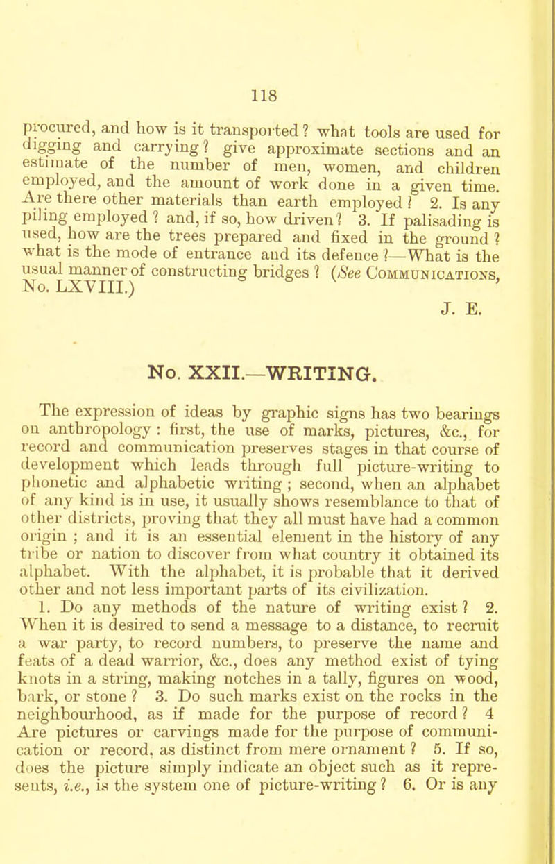 procured, and how is it transported ? what tools are used for digging and carrying? give approximate sections and an estimate of the number of men, women, and children employed, and the amount of work done in a given time. Are there other materials than earth employed ] 2. Is any pihng employed 1 and, if so, how driven ? 3. If palisading is used, how are the trees prepared and fixed in the ground ? what is the mode of entrance and its defence I—What is the usual manner of constructing bridges ? (See Communications. No. LXVIII.) J. E. No. XXII.—WRITING. The expression of ideas by graphic signs has two bearings on anthropology : first, the use of marks, pictures, &c., for record and communication preserves stages in that course of development which leads through full ])icture-writing to phonetic and alphabetic writing ; second, when an alphabet of any kind is in use, it usually shows resemblance to that of other districts, proving that they all must have had a common origin ; and it is an essential element in the history of any tribe or nation to discover from what country it obtained its alphabet. With the alphabet, it is probable that it derived other and not less important parts of its civilization. 1. Do any methods of the nature of writing exist ? 2. When it is desired to send a message to a distance, to recruit II war party, to record numbers, to preserve the name and feats of a dead warrior, &c., does any method exist of tying knots in a string, making notches in a tally, figures on wood, bark, or stone ? 3. Do such marks exist on the rocks in the neighbourhood, as if made for the purpose of record ? 4 Are pictures oi' carvings made for the purpose of commimi- cation or record, as distinct from mere oi'nament ? 5. If so, does the picture simply indicate an object such as it repre- sents, i.e., is the system one of picture-writing ? 6. Or is any