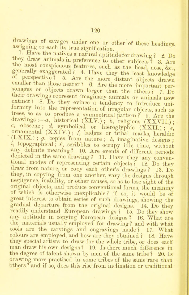 (Irawngs of savages under one or other of these headings, assigning to each its true signiticatiou. ^ 1. Have the natives a natural aptitude for drawing ? 2. Do t ley draw animals in preference to other subjects ? 3 Are tlie most conspicuous features, such as the head, nose, &c , generally exaggerated ? 4. Have they the least knowledge of perspective t 5. Are the more distant objects drawn smaller than those nearer ? 6. Are the more important per- sonages or objects drawn larger than the others ? 7. Do their drawings represent imaginary animals or animals now extinct / 8. Do they evince a tendency to introduce uni- tormity into the representation of irregular objects, such as trees, so as to produce a symmetrical pattern 1 9 Are the drawings :—a, historical (XLV.) ; b, religious (XXVII.); c, obscene ; d, symbolical or hieroglyphic (XXII ) • e - orimmental (XXIV.) ; f, badges or tribal marks, heraldic (LiXlX.) ; g, copies from nature; h, imaginative designs; ?, topographical; k, scribbles to occupy idle time, without any definite meaning? 10. Are events of different periods depicted m the same drawing ? 11. Have they any conven- tional modes of representing certain objects? 12. Do they draw from nature, or copy each other's drawings ? 13. Do they, in copying from one another, vary the designs through negligence, inability, or other causes, so as to lose sight of the original objects, and produce conventional forms, the meaning of which is otherwi.se inexplicable? if so, it would be of great interest to obtain series of such drawings, showing the gradual departure from the original designs. 14. Do they readily understand European drawings ? 15. Do they show any aptitude in copying European designs ? 16. What are the materials usually employed for drawing ? and with what tools are the carvings and engravings made ? 17. What colours are employed, and how are they obtained ? 18. Have they special artists to draw for the whole tribe, or does each' man draw his own designs ? 19. Is there much difference in the degree of talent shown by men of the same tribe ? 20. Is drawing more practised in some tribes of the same race than others 1 and if so, does this rise from inclination or traditional