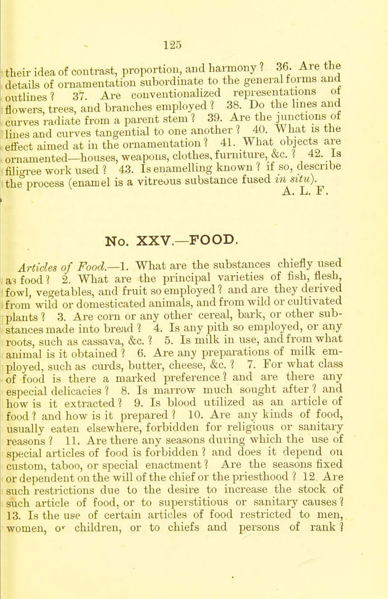 their idea of contrast, proportion, and harmony 1 36. Are the details of ornamentation subordinate to the general forms and outlines? 37 Are conventionalized representations ot flowers, trees, and branches employed ? 38. Do the lines and curves radiate from a parent stem ? 39. Are the junctions of lines and curves tangential to one another ? 40. What is the effect aimed at in the ornamentation ? 41. What objects are ornamented—houses, weapons, clothes, furniture, &c. 1 42. is filioi-ee work used 1 43. Is enamelling known 1 if so, describe the°process (enamel is a vitreous substance fused in situ). A. L. F. No. XXV.—FOOD. Articles of Food—I. What are the substances chiefly used food 1 2. What are the principal varieties of fish, flesh, fowl, vegetables, and fruit so employed 1 and are they derived from wiFd or domesticated animals, and from wild or cultivated plants 1 3. Are corn or any other cereal, bark, or other sub- stances made into bread 1 4. Is any pith so employed, or any roots, such as cassava, &c. 1 5. Is milk in use, and from what animal is it obtained 1 6. Are any preparations of milk em- ployed, such as curds, butter, cheese, &c. ■? 7. For what class of food is there a marked preference? and are there any especial delicacies ■? 8. Is marrow much sought after ? and how is it extracted 1 9. Is blood utilized as an article of food 1 and how is it prepared 1 10. Are any kinds of food, usually eaten elsewhere, forbidden for religious or sanitary reasons ? 11. Are there any seasons during which the use of special articles of food is forbidden ? and does it depend on custom, taboo, or special enactment ? Are the seasons fixed or dependent on the will of the chief or the priesthood ? 12. Are such restrictions due to the desire to increase the stock of such article of food, or to superstitious or sanitary causes 1 13. Is the use of certain articles of food restricted to men, women, o' children, or to chiefs and persons of rank ?