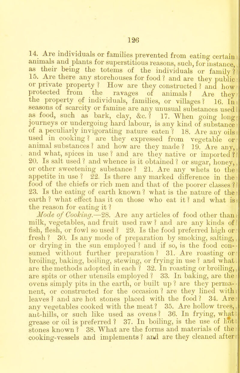 14. Are individuals or families prevented from eating certain animals and j^lants for superstitious reasons, such, for instance as their being the totems of the individuals or family? 15. Ai-e there any storehouses for food '? and are they public or private property ? How are they constructed ? and how protected from the ravages of animals? Ai'e they the property of individuals, families, or villages 1 16. In seasons of scarcity or famine are any unusual substances used i as food, such as bark, clay, &c. ? 17. When going long journeys or undergoing hard labour, is any kind of substance of a peculiarly invigorating nature eaten 1 18. Are any oils used in cooking ? are they expressed from vegetable or animal substances? and how are they made 1 19. Are any,, and what, spices in use ? and are they native or imported ?' 20. Is salt used ? and whence is it obtained 1 or sugar, honey, or other sweetening substance ? 21. Are any whets to the appetite in use ? 22, Is there any marked difference in the food of the chiefs or rich men and that of the poorer classes ? 23. Is the eating of earth known ? what is the nature of the • earth 1 what effect has it on those who eat it 1 and what is • the reason for eating it 1 Mode of Cooking.—28. Are any articles of food other tham milk, vegetables, aud fruit used raw ? and are any kinds of ■' ■fish, flesh, or fowl so used 1 29. Is the food preferred high or fresh ? 30. Is any mode of preparation by smoking, salting, or drying in the .sun employed 1 and if so, is the food con- sumed without further preparation 1 31. Are roasting or broiling, baking, boiling, stewing, or frying in use? and what are the methods adopted in each ? 32. In roasting or broiling,. are spits or other utensils employed ? 33. In baking, are the ovens simply pits in the earth, or built up ? are they perma- • nent, or constructed for the occasion ? are they lined with i leaves? and are hot stones placed with the food? 34. Are? any vegetables cooked with the meat ? 35. Are hollow trees,. aut-hiUs, or such like used as ovens? 36. In frying, what I grease or oil is preferred ? 37. In boiling, is the use of hott stones known ? 38. What are the forms and materials of the cooking-vessels and implements? and are they cleaned afteri