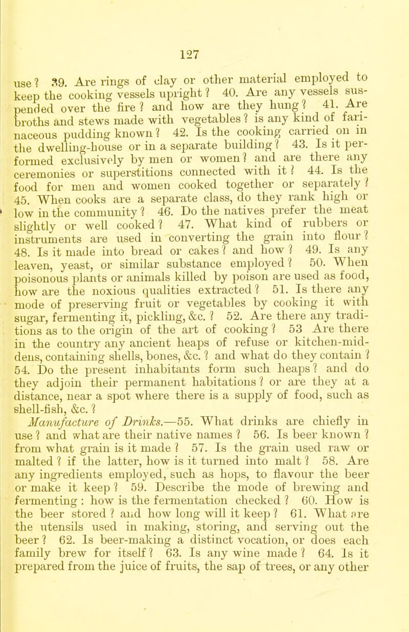 use 1 ?9. Are rings of clay or other material employed to keep the cooking vessels upright ? 40. Are any vessels sus- pended over the fire 1 and how are they hung 1 41. Are broths and stews made with vegetables ? is any kind of fari- naceous pudding known ? 42. Is the cooking carried on m the dwelling-house or in a separate building'] 43. Is it per- formed exclusively by men or women ] and are there any ceremonies or superstitions connected with it ] 44. Is the food for men and women cooked together or separately i 45. When cooks are a separate class, do they rank high or low in the community 1 46. Do the natives prefer the meat slightly or well cooked? 47. What kind of rubbers or instruments are used in converting the gi'ain into flour? 48. Is it made into bread or cakes 1 and how ? 49. Is any leaven, yeast, or similar substance employed? 50. When poisonous plants or animals killed by poison are used as food, how are the noxious qualities extracted 1 51. Is there any mode of preserving fruit or vegetables by cooking it with sugar, fermenting it, pickling, &c. ? 52. Are there any tradi- tions as to the origin of the art of cooking ? 53 Are there in the country any ancient heaps of refuse or kitchen-mid- dens, containing shells, bones, &c. ? and what do they contain ? 54. Do the present inhabitants form such heaps? and do they adjoin theu' permanent habitations 1 or are they at a distance, near a spot where there is a supply of food, such as shell-fish, &c. ? Manufacture of DrinJcs.—55. What drinks are chiefly in use ? and what are their native names ? 56. Is beer known ? from what grain is it made ? 57. Is the grain used raw or malted ? if the latter, how is it turned into malt ? 58. Are any ingredients employed, such as hops, to flavour the beer or make it keep ? 59. Describe the mode of brewing and fermenting : how is the fermentation checked ? 60. How is the beer stored 1 and how long will it keep ? 61. What are the utensils used in making, storing, and serving out the beer ? 62. Is beer-making a distinct vocation, or does each family brew for itself ? 63. Is any wine made ? 64. Is it prepared from the juice of fruits, the sap of trees, or any other