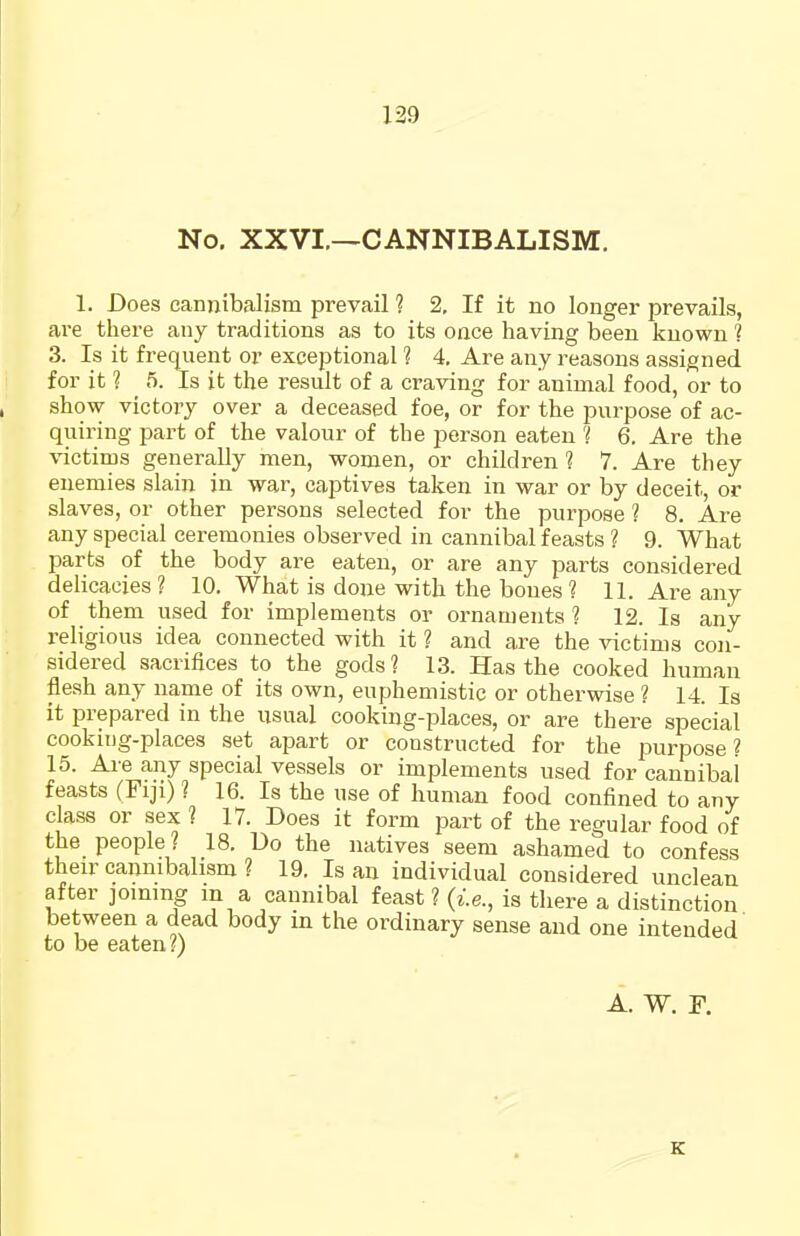 No. XXVI.—CANNIBALISM. 1. Does cannibalism prevail 1 2, If it no longer prevails, are there any traditions as to its oace having been known ? 3. Is it freqiient or exceptional ? 4. Are any reasons assigned for it ? 5. Is it the result of a craving for animal food, or to show victory over a deceased foe, or for the purpose of ac- quiring part of the valour of the person eaten 'i 6. Are the victims generally men, women, or children 1 7. Are they enemies slain in war, captives taken in war or by deceit, or slaves, or other persons selected for the purpose ? 8. Are any special ceremonies observed in cannibal feasts ? 9. What parts of the body are eaten, or are any parts considered delicacies ? 10. What is done with the bones ? 11. Are any of them used for implements or ornaments? 12. Is any religious idea connected with it ? and are the victims con- sidered sacrifices to the gods? 13. Has the cooked human flesh any najne of its own, euphemistic or otherwise ? 14 Is it prepared in the usual cooking-places, or are there special cooking-places set apart or constructed for the purpose 2 15. Ai'e any special vessels or implements used for cannibal feasts (Fiji) ? 16. Is the use of human food confined to any class or sex ? 17. Does it form part of the regular food of the people ? 18. Do the natives seem ashamed to confess their cannibalism ? 19. Is an individual considered unclean after joining m a cannibal feast ? (i.e., is there a distinction between a dead body in the ordinary sense and one intended to be eaten?) A. W. F. K