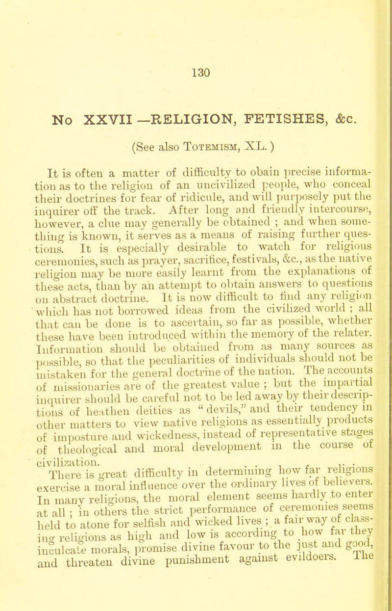 No XXVII —RELIGION, FETISHES, &c. (See also Totemism, XL.) It is often a matter of difficulty to obaiu precise infornia- tiou as to the religion of an uncivilized peo}->le, who conceal their doctrines for fear of ridicule, and will ]nirposely put the inquirer off the track. After long and friendly intercourse, however, a clue may generally be obtained ; and when some- thuig is known, it serves as a means of raising further ques- tions. It is especially desirable to _ watch for religious ceremonies, such as prayer, sacritice, festivals, &c., as the native religion may be more easily learnt from the explanations of these acts, than by an attempt to obtain answers to questions oil abstract doctrine. It is now difficult to iind any religion wliich has not borrowed ideas from the civihzed world ; all that can be done is to ascertain, so far as possible, whether these have been introduced within the memory of the relater. Information should be obtained from as many sources as Tiossible, so that the peculiarities of individuals should not be mistaken for the general doctrine of the nation. The accounts of missionaries are of the greatest value ; but the impartial inquirer should be careful not to be led away by their descrip- tions of heathen deities as  devils, and their tendency m other matters to view native religions as essentially products of imposture and wickedness, instead of representative stages of theological and moral development in the course ot civilisation. . . , . ,. • There is great difficulty in determining how far rehgions exercise a moral influence over the ordiuary lives of believers. In many religions, the moral element seems hardly to enter at all ; In others the strict performance of ceremonies seems held to atone for selfish and wicked lives ; a fair way of c ass- incr religions as high and low is according to how far they inSulcafe morals, promise divine favour to the ]ust and good and threaten divine punishment agamst evildoers. ihe