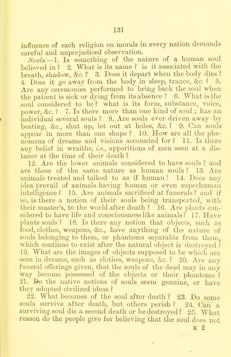 influence of each religion on morals in every nation demands careful and unprejudiced observation. Souls.—1. Is sometliiug of the nature of a human soul believed in? 2. What is its name ? is it associated with the breath, shadow, &c. ? 3. Does it depart when the body dies ? 4. Does it go away from the body in sleep, trance, &c. ? 5. Are any ceremonies performed to bring back the soul when the patient is sick or dying from its absence ? 6. What is the sold considered to be? what is its form, substance, voice, powei, &c. ? 7. Is there more than one kind of soul; has an individual several souls ? 8. Are souls ever driven away by beating, &c., shut up, let out at holes, &c. ? 9. Can souls appear in more than one shape ? 10. How are all the phe- nomena of dreams and visions accounted for ? 11. Is there any belief in wraiths, i.e., apparitions of men seen at a dis- tance at the time of their death ? 12. Are the lower animals considered to have souls ? and ai'e these of the same nature as human souls ? 13. Are animals treated and talked to as if human ! 14. Does any idea prevail of animals having human or even superhuman intelligence i 15. Are ainmals sacrificed at funerals ? and if so, is there a notion of their souls being transpoi ted,'Avitli their master's, to the world after death 1 16. Are plants con- sidered to have life and consciousness like animals? 17. Have plants souls ? 18. Is there any notion that objects, such as food, clothes, weapons, &c., have anything of the nature of souls belonging to them, or phantoms se]DarabIe from theru, which continue to exist after the natural object is destioyed 19. What are the images of objects supposed to be whicli are seen in dreams, such as clothes, weapons, &c. ? 20. Are any funeral offerings given, that the souls of the dead may in any way become possessed of the objects or their phantoms'? 21. Do the native notions of souls seem genuine, or have they adopted civilized ideas ? 22. What becomes of the soul after death ? 23. Do some souls survive after death, but others perish ? 24. Can a surviving soul die a second death or be destroyed? 25. What reason do the people give for believing that the soiil does not K 2