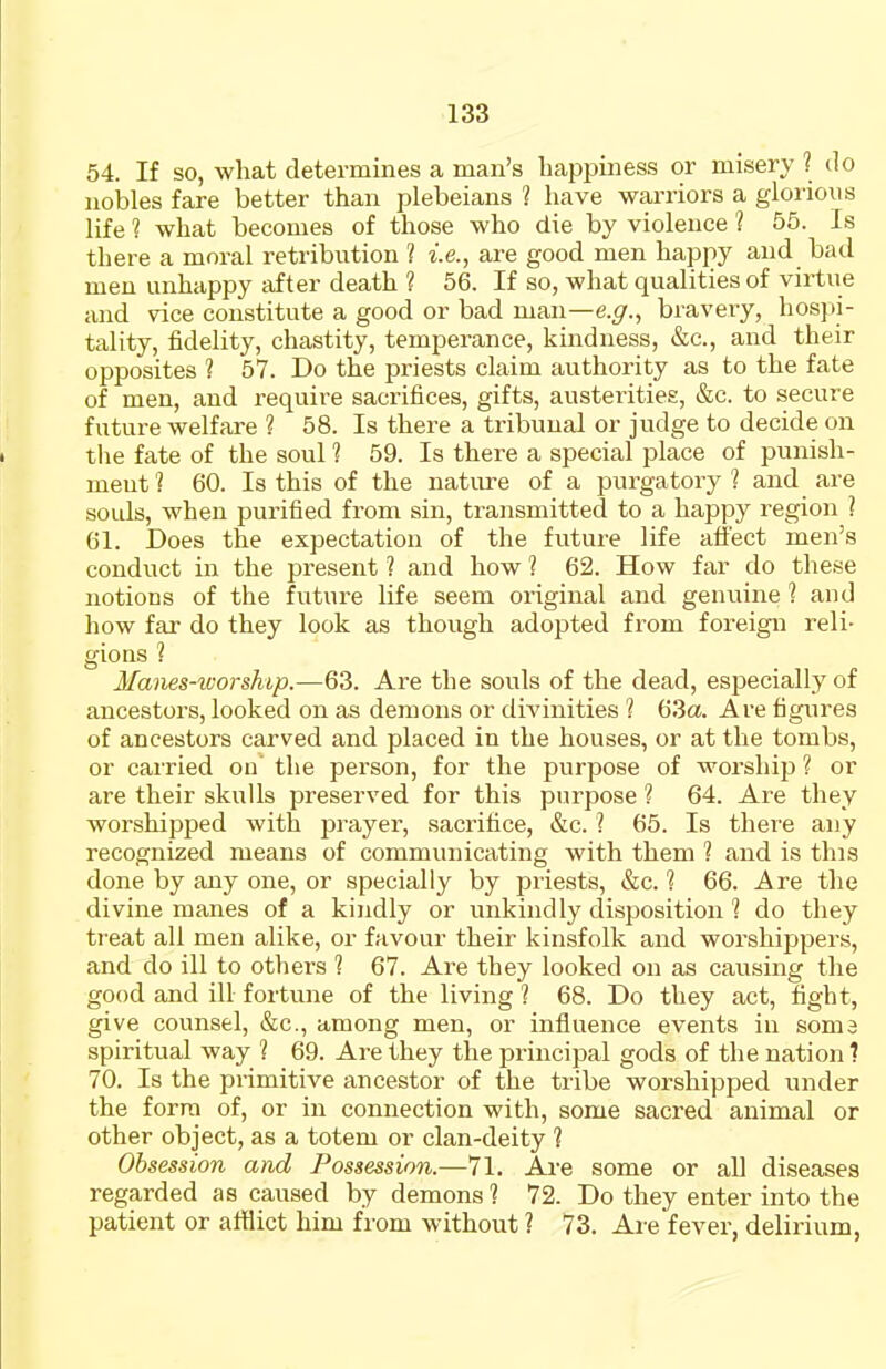 54. If so, what determines a man's happiness or misery ? do nobles fare better than plebeians 1 have warriors a glorious life ? what becomes of those who die by violence ? 55. Is there a moral retribution ? i.e., are good men happy and bad men unhappy after death ? 56. If so, what qualities of virtue and vice constitute a good or bad man—e.^r., bravery, hospi- tality, fidelity, chastity, temperance, kindness, &c., and their opposites ? 57. Do the priests claim authority as to the fate of men, and require sacrifices, gifts, austerities, &c. to secure future welfare ? 58. Is there a tribunal or judge to decide on tlie fate of the soul 1 59. Is there a special place of punish- ment? 60. Is this of the natirre of a purgatoi-y ? and are souls, when purified fi'om sin, transmitted to a happy region ] 61. Does the expectation of the future life affect men's conduct in the present ? and how 1 62. How far do these notioDS of the future life seem original and genuine ? and how far do they look as though adopted from foreign reli- gions ? Manes-worship.—63. Are the souls of the dead, especially of ancestors, looked on as demons or divinities 1 63a. Are figures of ancestors carved and placed in the houses, or at the tombs, or carried on the person, for the purpose of worship ? or are their skulls preserved for this purpose ? 64. Are they worshipped with prayer, sacrifice, &c. ? 65. Is there any recognized means of communicating with them 1 and is this done by any one, or specially by priests, &c. 1 66. Are the divine manes of a kindly or unkindly disposition 1 do they treat all men alike, or favour their kinsfolk and worshippers, and do ill to others 1 67. Are they looked on as causing the good and ill fortune of the living 1 68. Do they act, fight, give counsel, &c., among men, or influence events in soma spiritual way ? 69. Are they the principal gods of the nation ? 70. Is the primitive ancestor of the tribe worshipped under the form of, or in connection with, some sacred animal or other object, as a totem or clan-deity 1 Obsession and Possession.—71. Are some or all diseases regarded as caused by demons ? 72. Do they enter into the patient or afflict him from without ? 73. Are fever, delirium,