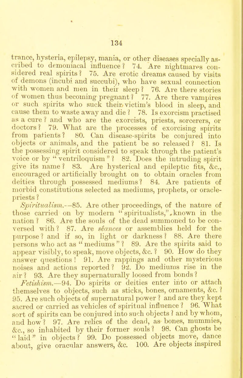 trance, hysteria, epilepsy, mania, or other diseases specially as- cribed to demoniacal intiuence'? 74. Are nightmares con- sidered real spirits 1 75. Are erotic dreams caused by visits of d emons (incubi and succubi), who have sexual connection with women and men in their sleep ? 76. Are there stories (if women thus becoming pregnant? 77. Are there vampires or such spirits who suck their,-victim's blood in sleep, and cause them to waste away and die 1 78. Is exorcism practised as a cure ? and who are the exorcists, priests, sorcerers, or doctors ? 79. What are the processes of exorcising spirits from patients? 80. Can disease-spirits be conjured into objects or animals, and the patient be so released ? 81. Is the possessing spirit considered to speak through the patient's voice or by  ventriloquism  ? 82. Does the intruding spirit give its name ? 83. Are hysterical and epileptic fits, &c., encouraged or artificially brought on to obtain oracles from deities through possessed mediums? 84. Are patients of morbid constitutions selected as mediums, prophets, or oracle- priests ? Spiritualism.—85. Are other proceedings, of the nature of those carried on by modern  .spiritualists,,known in the nation 1 86. Are the souls of the dead summoned to be con- versed with ? 87. Are seances or assemblies held for the ]iurpose? and if so, in light or darkness? 88. Are there persons who act as mediums ? 89. Are the spirits said to appear visibly, to speak, move objects, &c. ? 90. How do they answer questions ! 91. Are rappings and other mysterious noises and actions reported? 92. Do mediums rise in the air ? 93. Are they supernaturaUy loosed from bonds ? Fetishism.—94. Do spirits or deities enter into or attach themselves to objects, such as sticks, bones, ornaments, &c. ? 95. Are such objects of supernatural power ? and are they kept sacred or carried as vehicles of spiritual influence ? 96. What sort of spirits can be conjured into such objects ? and by whom, and how? 97. Are relics of the dead, as bones, mummies, &c., so inhabited by their former souls ? 98. Can ghosts be laid in objects? 99. Do possessed objects move, dance about, give oracular answers, &c. 100. Are objects inspired