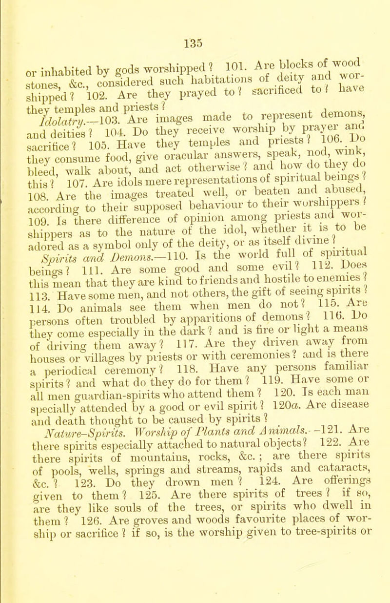 or inhabited by gods worshipped l 101. bloeks of wood c;tni,ps &c considered such habitations of deity anci wor sWrpedt 102 Are they prayed to? sacrificed to/ have ^iSl^^-'S^^^es made to represent demons, and dStie^s ? 104. Do thef receive worship by prayer ano sacrifice? 105. Have they temples and P™f ^ l,*^^ J they consume food, give oracular answers, speak 2 \Cl'± bleed walk about, and act otherwise l and how do they do this I' 107 Are idols mere representations of spiritual beings ? 108 Are the images treated well, or beaten and abused according to their supposed behaviour to their worshippers / 109 Is there difi-erence of opinion among priests and wor- shippers as to the nature of the idol, whether it is to be adoi4d as a symbol only of the deity, or ^Vi^'f ^, Spirits and I)emons.-UO. Is the world f l of spiritual beino-s? 111. Are some good and some eviH -Uoes this mean that they are kind to friends and hostile to enemies ? 113. Have some men, and not others, the gift of seeing spirits ( 114. Do animals see them when men do not / 115. Are persons often troubled by apparitions of demons lib. Do they come especially in the dark ? and is fire or light a means of driving them away? 117. Are they driven away from houses or villages by priests or with ceremonies? and is there a periodical ceremony? 118. Have any persons familiar spirits ? and what do they do for them ? 119. Have some or all men guardian-spirits who attend them ? 120. Is each man specially attended by a good or evil spirit? 120a. Are disease and death thought to be caused by spirits ? JVaiure-Spints. Worship of Plants and Animals.- -121. Are there spirits especially attached to natural objects? 122. Are there spirits of mountains, rocks, &c. ; are there spirits of pools, wells, springs and streams, rapids and cataracts, &c. ? 123. Do they drown men ? 124. Are ofiermgs given to them ? 125. Are there spirits of trees ? if so, are they like souls of the trees, or spirits who dwell in them ? 126. Are groves and woods favourite places of wor- ship or sacrifice ? if so, is the worship given to tree-spirits or