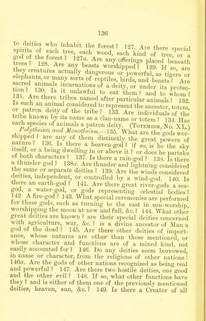 to deities who inhabit the forest? 127. Are there ^t.P..;..l spmts of each tree, each wood, each kind of t\ ee ' a fxtsi ''I any offerings placed Sneatlt trees ^ 128. Are any beasts worshipped? 129. If so are they creatures actually dangerous or powerful, as ti'e^s or sSr.n'r^ ''''''^ ''^''^''^ beast 1 Are sacred annuals mcarnatious of a deity, or under its protec! r^i A ?l It unlawful to eat them? and to ihom ? jt :,A r^^ particular animals ? 132! Is such an animal considered to represent the ancestor, totem i^-SiT ^'I'^-f ''''''^ 1^3- individuals'oFthe tube known by its name as a clan-name or totem ? 134 Has each species of animals a patron deity. (Totemism, No. XL ) Polytheism and Monotheism.-Y-^h. What are the gods wor- natTel Tdistinctly the great iS,wers of ffiVf 1 ^ heaven-god? if so, is he the sky itself or a being dwelling m or above it ? or does he partake of both characters ? 137. Is there a rain-god ? 138 Is there a thunder-god ? 138a. Are thmider and lightning considered the same or separate deities ? 139. Are the winds considered deities, independent, or controlled by a wind-god 140 Is there an earth-god ? 141. Are there great river-gods a sea- god, a water-god, or gods representing celestial bodies? 142 A fire-god ? 143. What special ceremonies are performed for these gods, such as turning to tlie east in sun-worship worshipping the moon at new and full, &c.? 144. What other great deities are known ? are their special deities concerned with agriculture, war, &c. ? is a divine ancestor of Man a god of the dead ? 145. Are there other deities of import- ance, whose natures are other than those mentioned, or whose character and functions are of a mixed kind, not easily accounted for ? 146. Do any deities seem borrowed, in name or character, from the religions of other nations ! 146a. Are the gods of other nations recognized as being real and powerful ? 147. Are there two hostile deities, one good and the other evil ? 148. If so, what other functions have they ? and is either of them one of the previously mentioned deities, heaven, sun, &c. ? 149. Is there a Creator of all