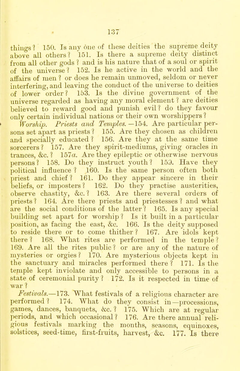 things? 150. Is any one of these deities the supreme deity above all others? 151. Is there a supreme deity distinct from all other gods ? and is his nature that of a soul or spirit of the univei'se? 152. Is he active in the world and the aifairs of men ? or does he remain unmoved, seldom or never interfering, and leaving the conduct of the universe to deities of lower order? 153. Is the divine government of the universe regarded as having any moral element ? are deities believed to reward good and jjunish evil? do they favour only certain individual nations or their own worshippers ? Worship. Priests and Temples. —154. Are particular per- sons set apart as priests ? 155. Are they chosen as children and specially educated 1 156. Are they at the same time sorcerers ? 157. Are they spirit-mediums, giving oracles in ti-ances, &c. ? 157a. Are they epileptic or otherwise nervous persons? 158. Do they instruct youth? 153. Have they political influence ? 160. Is the same person often both priest and chief ? 161. Do they appear sincere in their beliefs, or impostors ? 162. Do they practise austerities, observe chastity, &c. ? 163. Are there several orders of priests ? 164. Are there priests and priestesses ? and what are the social conditions of the latter ? 165. Is any special building set apart for worship ? Is it built in a particular position, as facing the east, &c. 166. Is the deity supposed to reside there or to come thither ? 167. Are idols kept there ? 168. What rites are performed in the temple ? 169. Are all the rites public ? or are any of the nature of mysteries or orgies? 170. Are mysterious objects kept in the sanctuary and miracles performed there ? 171. Is the temple kept inviolate and only accessible to persons in a state of ceremonial purity? 172. Is it respected in time of war ? Festivals.—173. What festivals of a religious character are performed? 174. What do they consist in—processions, games, dances, banquets, kc. ? 175. Which are at regular periods, and which occasional? 176. Are there annual reli- gious festivals marking the months, seasons, equinoxes, solstices, seed-time, lirst-fruits, harvest, &c. 177, Is there