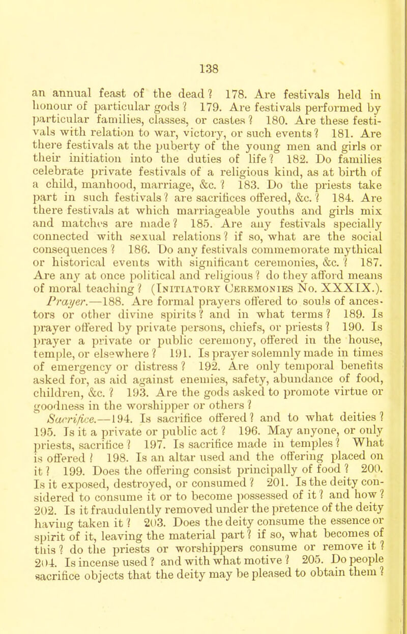 an annual feast of the dead? 178. Are festivals held in honour of particular gods 1 179. Are festivals performed by particular families, classes, or castes ? 180. Are these festi- vals with relation to war, victory, or such events'? 181. Are there festivals at the puberty of the young men and girls or their initiation into the duties of life? 182. Do families celebrate private festivals of a religious kind, as at birth of a child, manhood, marriage, &c. ? 183. Do the pi-iests take 25art in such festivals? are sacrifices offered, &c. ? 184. Are there festivals at which marriageable youths and girls mix and matches are made ? 185. Are any festivals specially connected with sexual relations ? if so, what are the social consequences ? 186. Do any festivals commemorate mythical or historical events with significant ceremonies, &c. ? 187. Are any at once political and religious ? do they afford means of moral teaching ? (Initiatory Ceremonies No. XXXIX.). Prayer.—188. Are formal prayers ofl'ered to souls of ances- tors or other divine spirits ? and in what terms ? 189. Is prayer oti'ered by private persons, chiefs, or priests ? 190. Is prayer a private or public ceremouy, offered in the house, temple, or elsewhere ? 191. Is prayer solemnly made in times of emergency or distress ? 192. Are only temporal benefits asked for, as aid against enemies, safety, abundance of food, children, &c. ? 193. Are the gods asked to promote virtue or goodness in the worshipper or others ? Sacrifice.—194. Is sacrifice offered? and to what deities? 195. Is it a private or public act ? 196. May anyone, or oidy priests, sacrifice ? 197. Is sacrifice made in temples ? What is offered ? 198. Is an altar used and the offering placed on it ? 199. Does the offeiiiig consist principally of food ? 200. Is it exposed, destroyed, or consumed ? 201. Is the deity con- sidered to consume it or to become possessed of it ? and how ? 202. Is it fraudulently removed under the pretence of the deity having taken it ? 2(t3. Does the deity consume the essence or spirit of it, leaving the material part ? if so, what becomes of tliis ? do the priests or worshippers consume or remove it ? 204. Is incense used ? and with what motive ? 205. Do people sacrifice objects that the deity may be pleased to obtain them ?