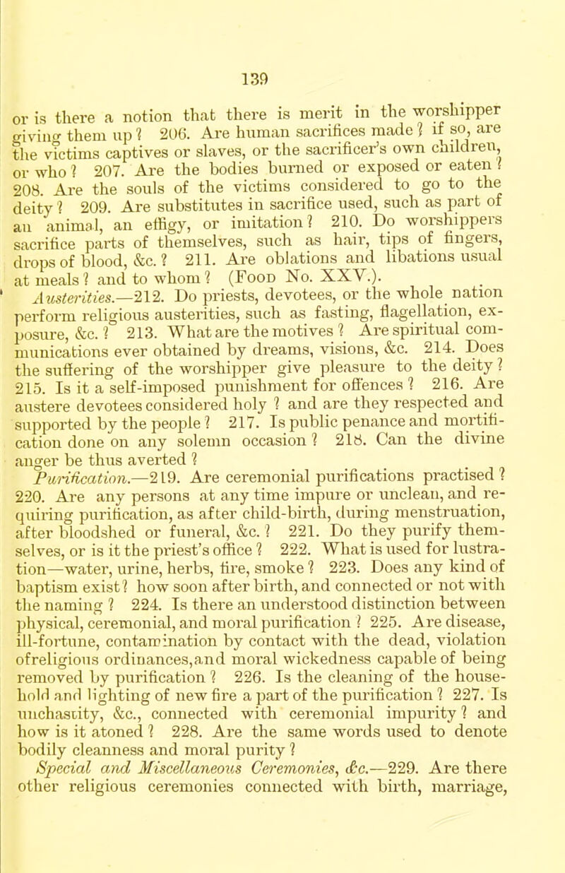 or is there a notion that there is merit in the worshipper givino- them up i 206. Are human sacrifices made 1 if so, are the victims captives or slaves, or the sacrificer's own children or who ? 207. Are the bodies burned or exposed or eaten I 208. Are the souls of the victims considered to go to the deity 209. Are substitutes in sacrifice used, such as part of an animal, an effigy, or imitation] 210. Do worshippers sacrifice parts of themselves, such as hair, tips of fingers, drops of blood, &c. ? 211. Are oblations and libations usual at meals ? and to whom 1 (Food No. XXV.). Austerities.—212. Do priests, devotees, or the whole nation perform religious austerities, such as fasting, flagellation, ex- posure, &c. ? 213. What are the motives'? Are spiritual com- munications ever obtained by dreams, visions, &c. 214. Does the suffering of the worshipper give pleasure to the deity ? 215. Is it a self-imposed punishment for offences 1 216. Are austere devotees considered holy 1 and are they respected and supported by the people ? 217. Is public penance and mortifi- cation done on any solemn occasion 1 216. Can the divine anger be thus averted ? Pu')-Hication.—219. Are ceremonial purifications practised 1 220. Are any persons at any time impure or unclean, and re- quiring purification, as after child-birth, during menstruation, after bloodshed or funeral, &c. ? 221. Do they purify them- selves, or is it the priest's office 1 222. What is used for lustra- tion—water, urine, herbs, fire, smoke 1 223. Does any kind of baptism exist? how soon after birth, and connected or not with the naming 1 224. Is there an understood distinction between physical, ceremonial, and moral purification ] 225. Are disease, ill-fortune, contamination by contact with the dead, violation ofreligious ordinances,and moral wickedness capable of being removed by purification 1 226. Is the cleaning of the house- hold and lighting of new fire a part of the purification 1 227. Is niichasrity, &c., connected with ceremonial impurity ? and how is it atoned ] 228. Are the same words used to denote bodily cleanness and moral purity ? Special and Miscellaneous Ceremonies, <£c.—229. Are there other religious ceremonies connected with birth, marriage,