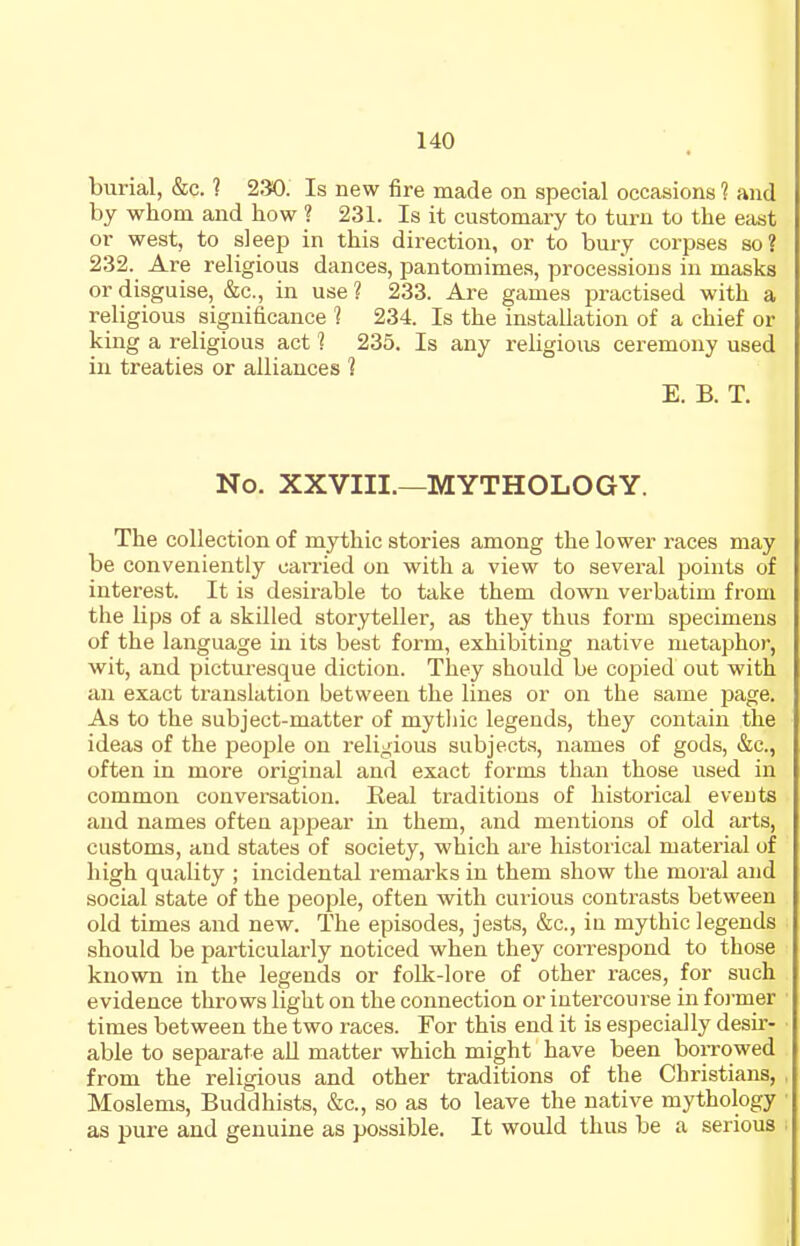 burial, &c. ? 230. Is new fire made on special occasions ? and by whom and how ? 231. Is it customary to turn to the etist or west, to sleep in this direction, or to bury corpses so? 232. Are religious dances, pantomimes, processions in masks or disguise, &c., in use ? 233. Are games practised with a religious significance 1 234. Is the installation of a chief or king a religious act ? 235. Is any religious ceremony used in treaties or alliances 1 E. B. T. No. XXVIII.—MYTHOLOGY. The collection of mythic stories among the lower races may be conveniently canied on with a view to several points of interest. It is desirable to take them down verbatim from the lips of a skilled storyteller, as they thus form specimens of the language in its best form, exhibiting native metaphor, wit, and picturesque diction. They should be copied out with an exact translation between the lines or on the same page. As to the subject-matter of mytliic legends, they contain the ideas of the peojjle on religious subjects, names of gods, &c., often in more original and exact forms than those used in common conversation. Eeal traditions of historical events and names often appear in them, and mentions of old arts, customs, and states of society, which are historical material of high quality ; incidental remarks in them show the moral and social state of the people, often with curious contrasts between old times and new. The episodes, jests, &c., iu mythic legends should be particularly noticed when they conrespond to those known in the legends or folk-lore of other races, for such evidence throws light on the connection or intercourse in foi-mer times between the two races. For this end it is especially desir- able to separate all matter which might have been borrowed from the religious and other traditions of the Christians, Moslems, Buddhists, &c., so as to leave the native mythology as pure and genuine as possible. It would thus be a serious
