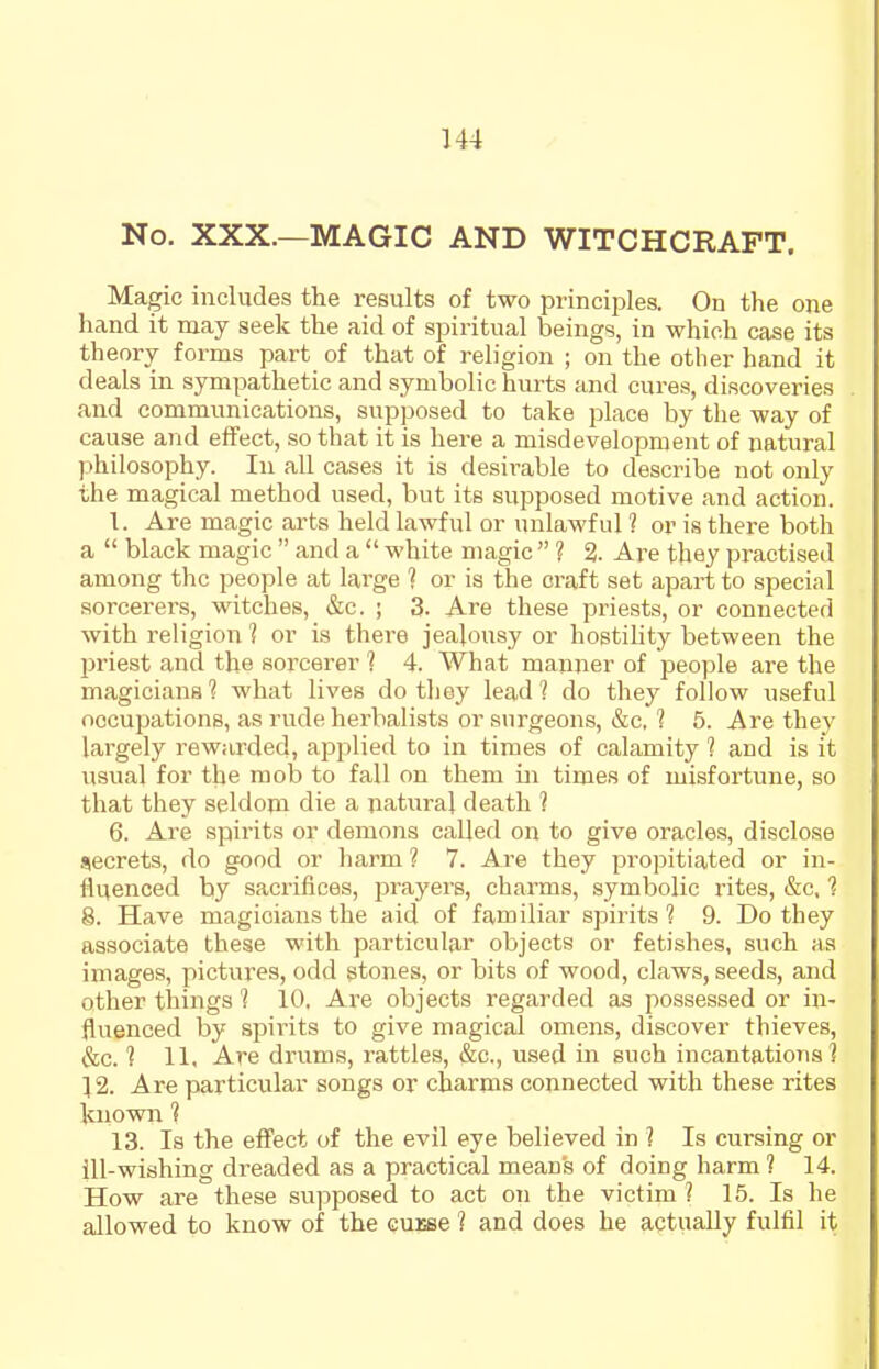 No. XXX.—MAGIC AND WITCHCRAFT. Magic includes the results of two principles. On the one hand it may seek the aid of spiritual beings, in which case its theory forms part of that of religion ; on the other hand it deals in sympathetic and symbolic hurts and cures, discoveries and communications, supposed to take place by the way of cause and effect, so that it is here a misdevelopment of natural philosophy. In all cases it is desirable to describe not only the magical method used, but its supposed motive and action. 1. Are magic arts held lawful or unlawful ? or is there both a  black magic  and a  white magic  ? % Are they practised among the people at lai'ge ? or is the craft set apart to special sorcerers, witches, &c. ; 3. Are these priests, or connected with religion % or is there jealousy or hostihty between the priest and the sorcerer % 4. What manner of people are the magicians'? what lives do they lead? do they follow useful occupations, as rude herbalists or surgeons, &c. 1 5. Are they largely rewarded, applied to in times of calamity ? and is it usual for the mob to fall on them in times of misfortune, so that they seldom die a natural death ? 6. Are spirits or demons called on to give oracles, disclose secrets, do good or harm ? 7. Are they propitiated or in- fluenced by sacrifices, prayers, charms, symbolic rites, &c, ? 8. Have magicians the aid of familiar spirits % 9. Do they associate these with particular objects or fetishes, such as images, pictures, odd stones, or bits of wood, claws, seeds, and other things % 10. Ai-e objects regarded as possessed or in- fluenced by spirits to give magical omens, discover thieves, &c. ? 11. Are drums, rattles, &c., iised in such incantations? 12. Are particular songs or charms connected with these rites known % 13. Is the efl'ect of the evil eye believed in ? Is cursing or ill-wishing dreaded as a practical mean's of doing harm ? 14. How are these supposed to act on the victim ? 15. Is he allowed to know of the cuebc 1 and does he actually fulfil it