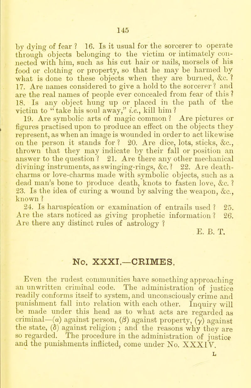 by dying of fear ? 16. Is it usual for tlie sorcerer to operate through objects belonging to the victim or intimately con- nected with him, such as his cut hair or nails, morsels of his food or clothing or propei'ty, so that he may be harmed by what is done to these objects when they are burned, &c. ? 17. Are names considered to give a hold to the sorcei'er'^ and are the real names of people ever concealed from fear of this ? 18. Is any object hung up or placed in the path of the victim to take his soul away, i.e., kill him? 19. Are symbolic arts of magic common 1 Are pictures or figures practised upon to produce an effect on the objects they represent, as when an image is wounded in order to act likewise on the person it stands for 1 20. Are dice, lots, sticks, &c., thrown that they may indicate by their fall or position an answer to the question ? 21. Are there any other mechanical divining instruments, as swinging-rings, &c. ? 22. Ai e death- charms or love-charms made with symbolic objects, such as a dead man's bone to produce death, knots to fasten love, &c. 1 2.3. Is the idea of curing a wound by salving the weapon, &c., known 1 24. Is haruspication or examination of entrails used 1 25. Are the stars noticed as giving prophetic information ? 26. Are there any distinct rules of astrology ? E. B. T. No. XXXI.—CRIMES. Even the rudest communities have something approaching an unwritten criminal code. The administration of justice readily conforms itself to system, and unconsciously crime and punishment fall into relation with each other. Inquiry will be made inider this head as to what acts are regarded as criminal—(a) against person, (^) against property, (y) against the state, (S) against religion ; and the reasons why they are so regarded. The procedure in the administration of justice and the jjimishments inflicted, come under No. XXXIV. L