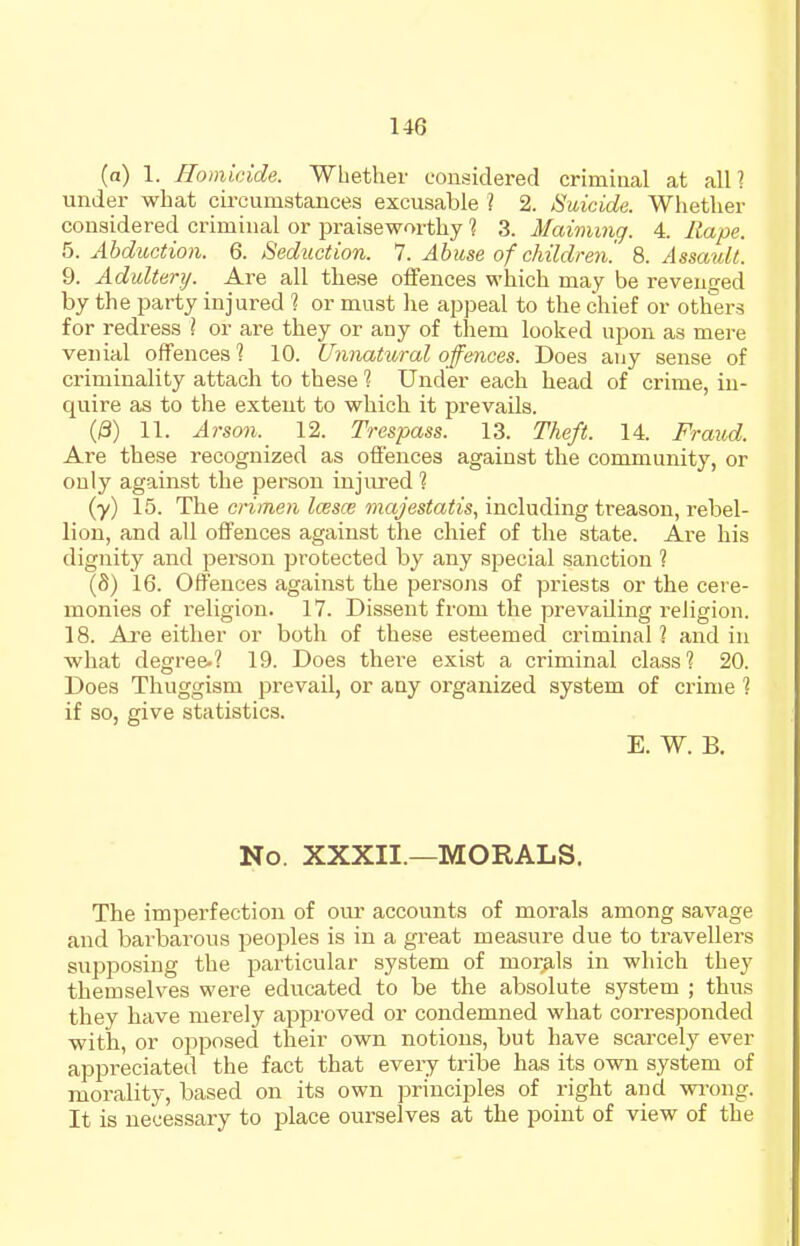 (a) 1. Homicide. Whether considered criminal at all? under what circumstances excusable ? 2. Suicide. Whether considered criminal or praiseworthy 1 3. Maiming. 4. Rape. ^.Abduction. 6. Seduction. 1. Abuse of children'. 9>. Assault. 9. Adultery. Are all these offences which may be revenged by the party injured 1 or must he appeal to the chief or oth'ers for redress ] or are they or any of them looked upon as mere venial offences 1 10. Unnatural offences. Does any sense of criminality attach to these 1 Under each head of crime, in- quire as to the extent to which it prevails. (/3) 11. Arson. 12. Trespass. 13. Theft. 14. Fra^id. Are these recognized as offences against the community, or only against the person injured 1 (y) 15. The crimen Icesce majestatis, including treason, rebel- lion, and all offences against the chief of the state. Are his dignity and person protected by any special sanction ? (8) 16. Offences against the pei-sons of priests or the cere- monies of religion. 17. Dissent from the prevailing religion. 18. Are either or both of these esteemed criminal? and in what degree-? 19. Does there exist a criminal class? 20. Does Thuggism prevail, or any organized system of crime ? if so, give statistics. E. W. B. No. XXXII.—MORALS. The imperfection of oui' accounts of morals among savage and barbarous peoples is in a great measure due to travellers supposing the particular system of morals in which they themselves were educated to be the absolute system ; thus they have merely approved or condemned what corresponded with, or opposed their own notions, but have scarcely ever appreciated the fact that every tribe has its own system of morality, based on its own principles of right and wi-ong. It is necessary to place ourselves at the point of view of the