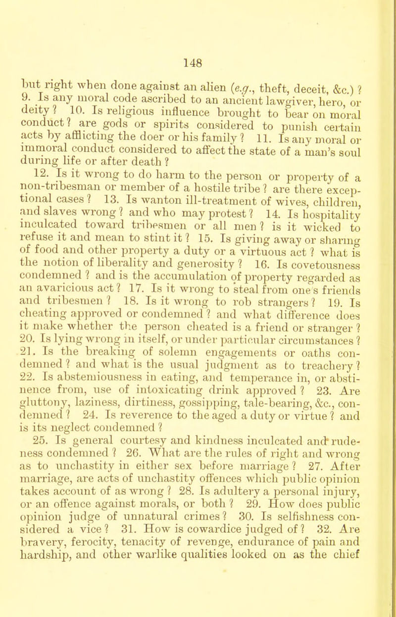but right when done against an alien {e.g., theft, deceit, &c.) ? 9. Is any moral code ascribed to an ancient lawgiver, hero or deity ? 10. Is religious influence brought to bear on moral conduct? are gods or spirits considered to punish ceilain acts by afflictnig the doer or his family ? 11. Is any moral or immoral conduct considered to affect the state of a man's soul during life or after death ? 12. Is it wrong to do harm to the person or projierty of a non-tribesman or member of a hostile tribe ? are there excep- tional cases 1 13. Is wanton ill-treatment of wives, children, and slaves wrong'? and who may protest 1 14. Is hospitality inculcated toward tribesmen or all men ? is it wicked to refuse it and mean to stint it 1 15. Is giving away or sharino- of food and other property a duty or a virtuous act ? what is the notion of liberality and generosity 1 16. Is covetousness condemned 1 and is the accumulation of property regarded as an avaricious act ? 17. Is it wrong to steal from one s friends and tribesmen? 18. Is it wrong to rob strangers? 19. Is cheating approved or condemned ? and what difference does it make whether the person cheated is a friend or stranger ? 20. Is lying wrong in itself, or under particular circumstances ? 21. Is the breaking of solemn engagements or oaths con- demned? and what is the usual judgment as to treachery? 22. Is abstemiousness in eating, and temperance in, or absti- nence from, use of intoxicating drink approved ? 23. Are gluttony, laziness, dirtiness, gossijjping, tale-bearing, &c., con- demned ? 24. Is reverence to the aged a duty or virtue ? and is its neglect condemned ? 25. Is general courtesy and kindness inculcated and* rude- ness condemned ? 26. What are the rules of right and wrong as to unchastity in either sex before marriage 1 27. After marriage, are acts of unchastity offences which public opinion takes account of as wrong ? 28. Is adultery a personal injury, or an offence against morals, or both ? 29. How does public opinion judge of unnatural crimes? 30. Is selfishness con- sidered a vice? 31. How is cowardice judged of ? 32. Are bravery, ferocity, tenacity of revenge, endurance of pain and hardship, and other warlike qualities looked on as the chief