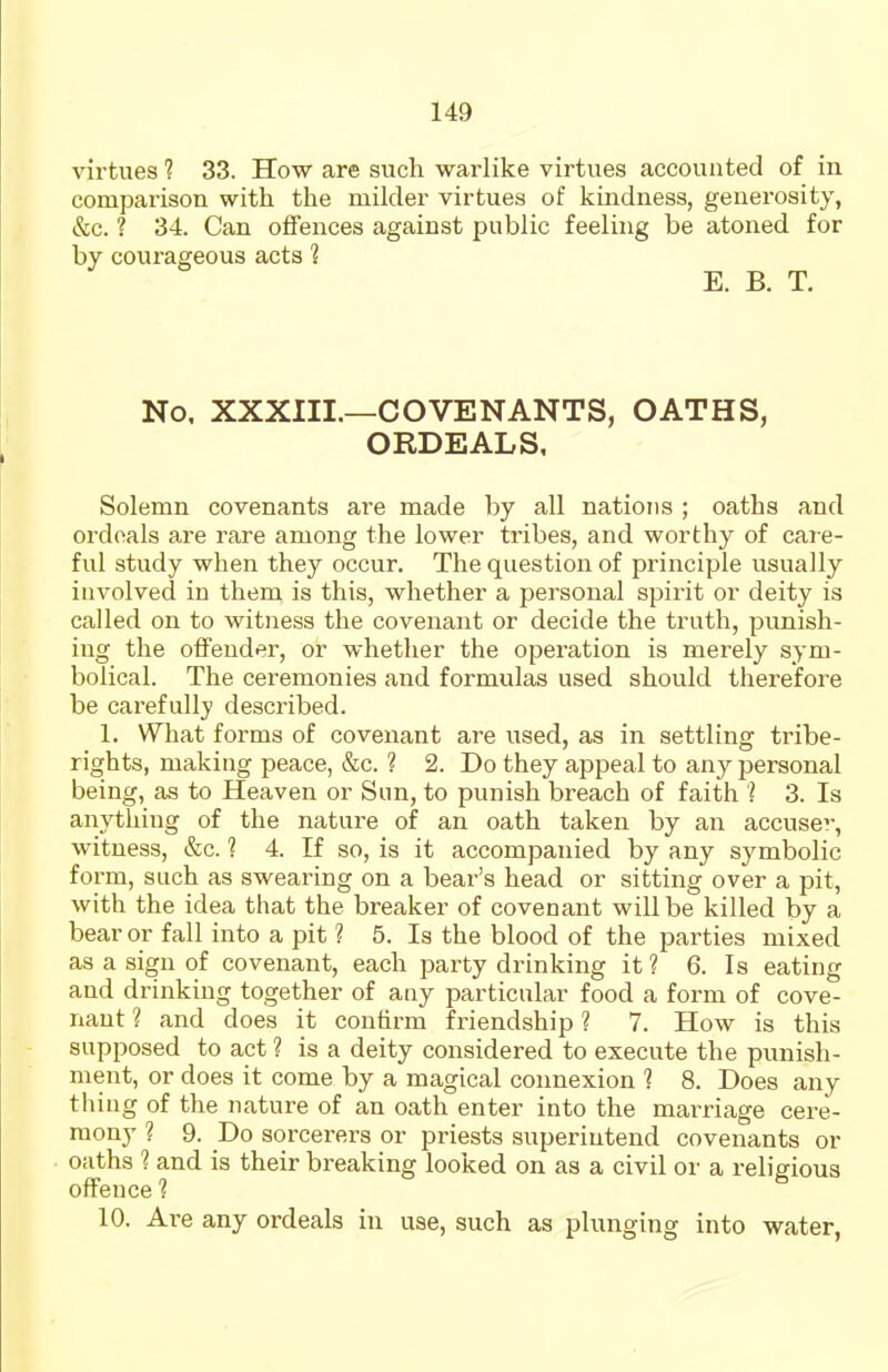 virtues 1 33. How are such warlike virtues accounted of in comparison with tlie milder virtues of kindness, generosity, &c. ? 34. Can offences against public feeling be atoned for by courageous acts 1 E. B. T. No. XXXIII.—COVENANTS, OATHS, ORDEALS, Solemn covenants are made by all nations ; oaths and ordoals are rare among the lower tribes, and worthy of care- ful study when they occur. The question of principle usually involved in them is this, whether a personal spirit or deity is called on to witness the covenant or decide the truth, punish- ing the offender, or whether the operation is merely sym- bolical. The ceremonies and formulas used should therefore be carefully described. 1. What forms of covenant are used, as in settling tribe- rights, making peace, &c. ? 2. Do they appeal to any personal being, as to Heaven or Sun, to punish breach of faith ? 3. Is anything of the nature of an oath taken by an accuser, witness, &c. ? 4. If so, is it accompanied by any symbolic form, such as swearing on a bear's head or sitting over a pit, with the idea that the breaker of covenant will be killed by a bear or fall into a pit ? 5. Is the blood of the parties mixed as a sign of covenant, each party drinking it ? 6. Is eating and drinking together of any particular food a form of cove- nant ? and does it confirm friendship ? 7. How is this supposed to act ? is a deity considered to execute the punish- ment, or does it come by a magical connexion 1 8. Does any thing of the nature of an oath enter into the mai'riage cere- mony ? 9. Do sorcerers or priests superintend covenants or oaths ? and is their breaking looked on as a civil or a religious offence ? 10. Are any ordeals in use, such as plunging into water,
