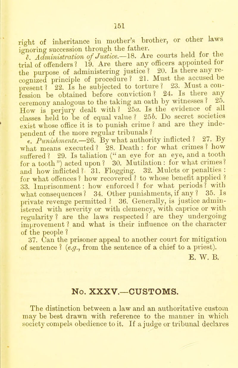 right of inheritance in mother's brother, or other laws ignoring succession through the father. d. Administration of Justice.—18. Are courts held for the trijil of offenders ? 19. Are there any officers appointed for the piu-pose of administering justice 1 20. Is there any re- cognized principle of procedure? 21. Must the accused be present 1 22. Is he subjected to torture 1 23. Must a con- fession be obtained before conviction 1 24. Is there any ceremony analogous to the taking an oath by witnesses ? 25. How is perjury dealt with? 25a. Is the evidence of all classes held to be of equal value ? 256. Do secret societies exist whose office it is to punish crime ? and are they inde- pendent of the more regular tribunals ? €. Punishments.—26. By what authority inflicted ? 27. By what means executed ? 28. Death : for what crimes ? how suffered ? 29. Is taliation ( an eye for an eye, and a tooth for a tooth) acted upon ? 30. Mutilation : for what crimes? and how inflicted ? 31. Flogging. 32. Mulcts or penalties : for what offences ? how recovered ? to whose benefit applied ? 33. Imprisonment: how enforced ? for what periods ? witl) what consequences ? 34. Other punishments, if any ? 35. Is private revenge permitted ? 36. Generally, is justice admin- istered with severity or with clemency, with caprice or with regularity ? are the laws respected ? are they undergoing improvement ? and what is their influence on the character of the people ? 37. Can the prisoner appeal to anotlier court for mitigation of sentence ? {e.g., from the sentence of a chief to a priest). E. W. B. No. XXXV.—CUSTOMS. The distinction between a law and an authoritative custom may be best drawn with reference to the manner in which society compels obedience to it. If a judge or tribunal declares