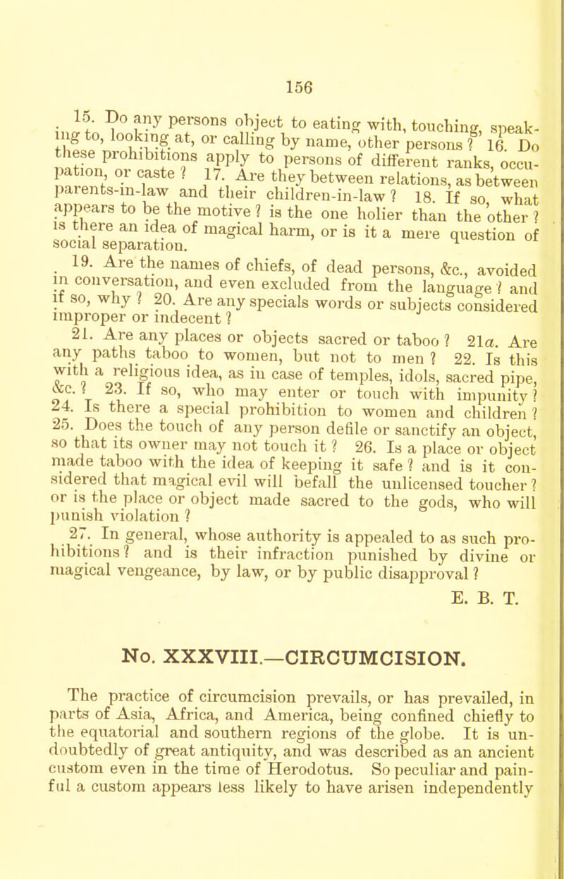 15. Do any persons object to eating with, touching, speak- mg to, looking at, or calling by name,other persons f' 16 Do these prohibitions apply to persons of different ranks, occu- n? • }\tbey between relations, as between paients-m-Iaw and their children-in-law ? 18. If so what appears to be the motive ? is the one holier than the other ? IS there an idea of magical harm, or is it a mere question of social separation. ^ 19. Are the names of chiefs, of dead persons, &c., avoided in conversation, and even excluded from the language 1 and it so, why I 20 Are any specials words or subjects considered improper or indecent 1 21. Are any places or objects sacred or taboo ? 21a. Are any paths taboo to women, but not to men ? 22 Is this with a religious idea, as in case of temples, idols, sacred pipe ^4 r ^^^'^ °^ ^^^'^ '^^i*^ impunity? 24. Is there a special prohibition to women and children '/ 25. Does the touch of any person defile or sanctify an object so that Its owner may not touch it ? 26. Is a place or object made taboo with the idea of keeping it safe ? and is it con- sidered that magical evil will befall the unlicensed toucher 1 or IS the place or object made sacred to the gods, who will punish violation ? 27. In general, whose authority is appealed to as such pro- hibitions? and is their infraction punished by divine or magical vengeance, by law, or by public disapproval ? E. B. T. No. XXXVIII.—CIRCUMCISION. The practice of circumcision prevails, or has prevailed, in parts of Asia, Africa, and America, being confined chiefly to the equatorial and southern regions of the globe. It is un- doubtedly of great antiquity, and was described as an ancient custom even in the time of Herodotus. So peculiar and pain- ful a custom appears less likely to have arisen independently