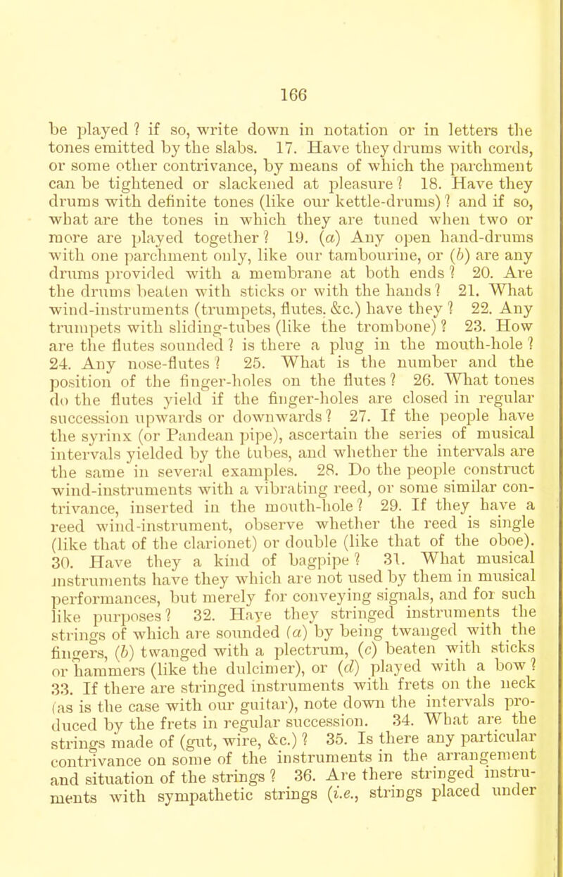 be played ? if so, write down in notation or in letters the tones emitted by the slabs. 17. Have they drums with cords, or some other contrivance, by means of which the paichment can be tightened or slackened at pleasure ? 18. Have they drums with definite tones (like our kettle-drums) 1 and if so, what are the tones in which they are tuned when two or more are played together ? 19. (a) Any open hand-drums with one parcliment only, like our taraboui'ine, or (6) are any drums provided with a membrane at both ends 1 20. Are the drums beaten with sticks or with the hands 1 21. What wind-instruments (trumpets, flutes. &c.) have they 1 22. Any trumpets with sliding-tubes (like the trombone) ? 23. How are the flutes sounded ] is there a plug in the mouth-hole 1 24. Any nose-flutes 1 25. What is the number and the position of the finger-holes on the flutes ? 26. Wliat tones do the flutes yield if the fiuger-holes are closed in regular succession upwards or downwards ? 27. If the people have the syrinx (or Pandean pipe), ascertain the series of musical intervals yielded by the tubes, and whether the intei'vals are the same in several examples. 28. Do the people construct wind-instruments with a vibrating reed, or some similar con- trivance, inserted in the mouth-liole 1 29. If they have a reed wind-instrument, observe whether the reed is single (like that of the clarionet) or double (like that of the oboe). 30. Have they a kind of bagpipe 1 31. What musical jnstruments have they which are not used by them in musical performances, but merely for conveying signals, and for such like purposes? 32. Haye they stringed instruments the strings of which are sounded (a)by being twanged with the fingers, (h) twanged with a plectrum, (c) beaten with sticks or hammers (like the dulcimer), or {d) played Avith a bow ? 33. If there are stringed instruments with frets on the neck (as is the case with our guitar), note down the intervals pro- duced by the frets in regular succession. 34. What are the strings made of (gut, wire, &c.) ? 35. Is there any particular contrivance on some of the instruments in the arrangement and situation of the strings ? 36. Ai-e there stringed instru- ments wath sympathetic strings {i.e., strings placed under