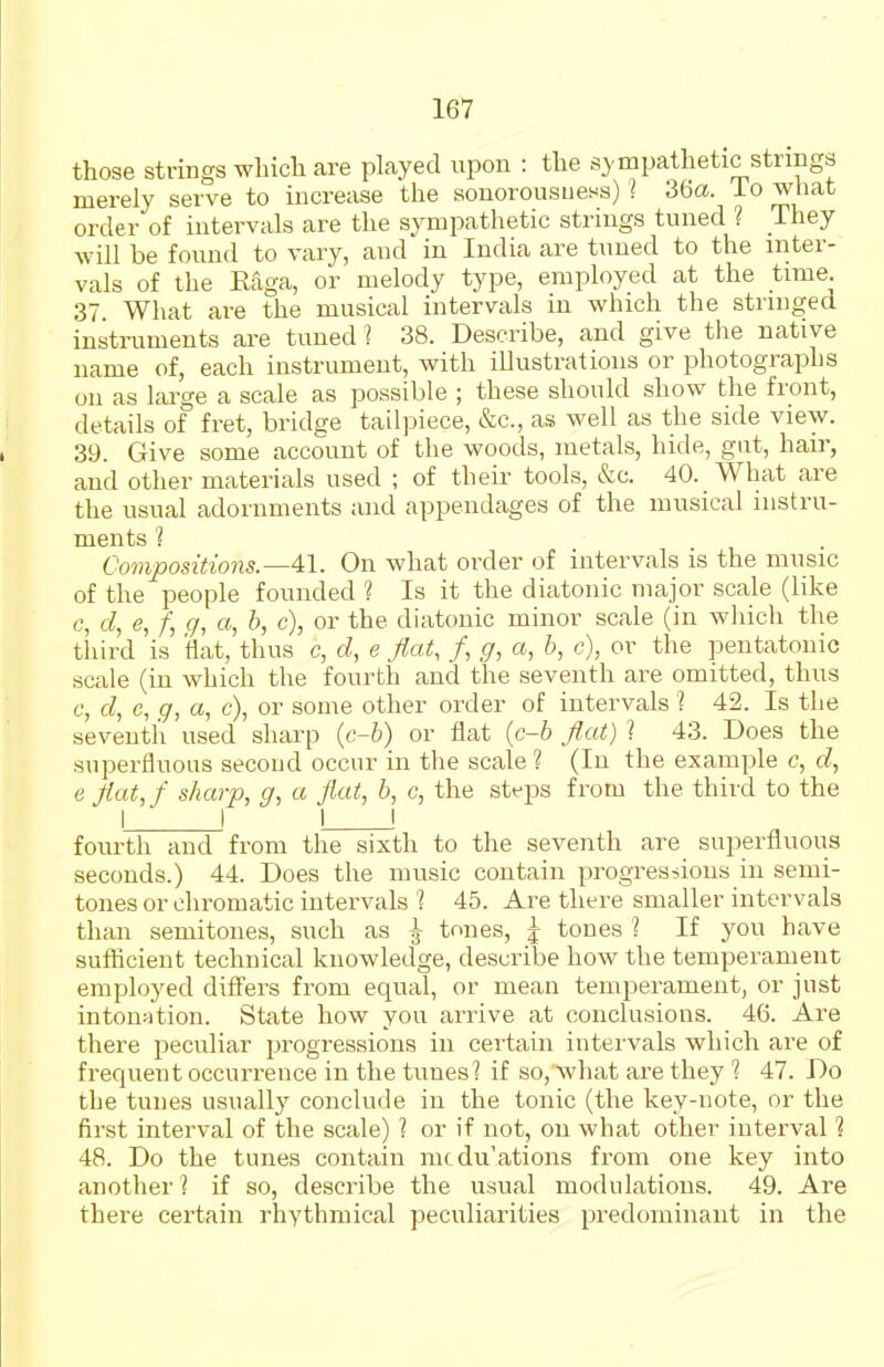 those strings wbicli are played upon : tlie sympathetic strings merely serve to increase the sonorousness) I 36a. To what order of intervals are the sympathetic strings tuned ? They will be found to vary, and in India are tuned to the inter- vals of the Eaga, or melody type, employed at the time. 37 What are the musical intervals in which the stringed instruments are tuned ? 38. Describe, and give the native name of, each instrument, with illustrations or photographs on as lai-ge a scale as possible ; these should show the front, details of fret, bridge tailpiece, &c., as well as the side view. 39. Give some account of the woods, metals, hide, gut, hair, and other materials used ; of their tools, &c. 40. What are the usual adornments and appendages of the musical instru- ments ? Compositions.—41. On what order of intervals is the music of the people founded ? Is it the diatonic major scale (like c, d, e, /; c/, a, b, c), or the diatonic minor scale (in which the third is flat, thus c, d, e flat, /, g, a, b, c), or the pentatonic scale (in which the fourth and the seventh are omitted, thus c, d, c, g, a, c), or some other order of intervals '? 42. Is the seventh used sharp (c-b) or flat (c-6 flat) ? 43. Does the superfluous second occur in the scale ? (In the example c, d, e flat, f sharp, g, a flat, b, c, the steps from the third to the I ! ! fourth and from the sixth to the seventh are superfluous seconds.) 44. Does the music contain progres-iions in semi- tones or chromatic intervals 1 45. Are there smaller intervals than semitones, such as ^ tones, j tones 1 If you have sufhcient technical knowledge, describe how the temperament employed difiers from equal, or mean temperament, or just intonation. State how you arrive at conclusions. 46. Are there peculiar progressions in certain inter vals which are of frequent occurrence in the tunes? if so, what are they 1 47. Do the tunes usually conclude in the tonic (the key-note, or the first interval of the scale) ? or if not, on what other interval 1 48. Do the tunes contain mtdu'ations from one key into another? if so, describe the usual modulations. 49. Are there certain rhythmical peculiarities predominant in the