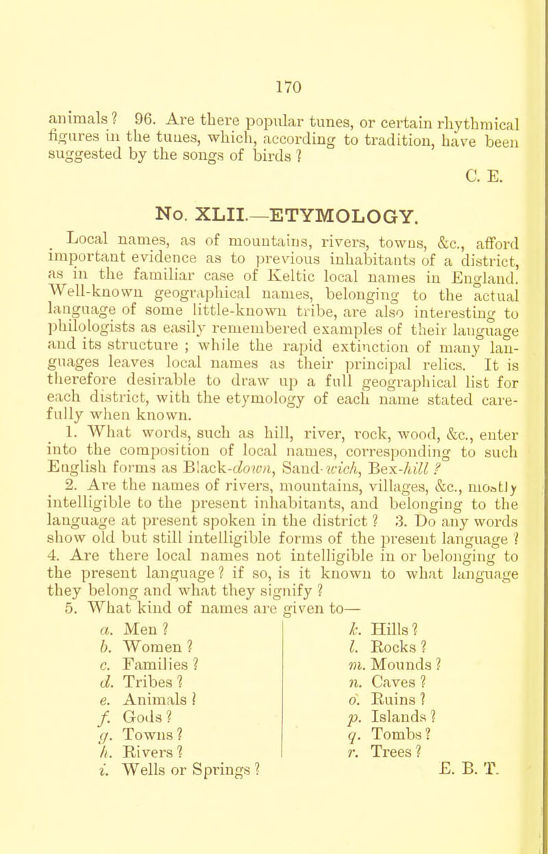 animals ? 96. Are there popular tunes, or certain rhythmical fi<?iires in the tuues, which, according to tradition, have been suggested by the songs of birds ? Local names, as of mountains, rivers, towns, &c., afford important evidence as to previous inhabitants of a district, as in the familiar case of Keltic local names in England. Well-known geographical names, belonging to the actual language of some little-knowu tribe, are also interesting to philologists as easily remembered examples of their language and its structure ; while the rapid extinction of many lan- guages leaves local names as their principal relics. It is therefore desirable to draw up a full geographical list for each district, with the etymology of each name stated care- fully when known. 1. What words, such as hill, river, rock, wood, &c., enter into the composition of local names, corresponding to such English forms as Bluck-dowii, Sand-icic/i, Bex-kill ? 2. Are the names of rivers, mountains, villages, e^c, most)> intelligible to the present inhabitants, and belonging to the language at present spoken in the district ? 3. Do any words show old but still intelligible forms of the jJreseut language ? 4. Are there local names not intelligible in or belonging to the present language ? if so, is it known to what language they belong and what they signify ? 5. What kind of names are given to— C. E. No. XLII.—ETYMOLOGY. a. Men ? L Hills? I. Rocks ? h. Women ? c. Families ? d. Tribes? e. Animals ? 71. Caves ? 0. Ruins 1 p. Islands ? q. Tombs? ?•. Trees? m. Mounds ? /. Gods? ff. Towns ? /i. Rivers ?