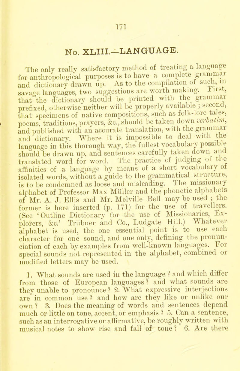 No. XLIIL—LANGUAGE. The only really satisfactory method of treating a language for anthropological purposes is to have a complete grammar and dictionary drawn up. As to the compilation ot sucli, m savage languages, two suggestions are worth making. ±irst, that the dictionary should be printed with the grammar prefixed, otherwise neither will be properly available ; second, that specimens of native compositions, such as folk-lore tales, poems, traditions, prayers, &c., should be taken down verbatim, and published with an accurate translation, with the grammar and dictionary. Where it is impossible to deal with the language in this thorough way, the fullest vocabulary possible should be drawn up, and sentences carefully taken down and translated word for word. The practice of judging of the affinities of a language by means of a short vocabulary ot isolated words, without a guide to the grammatical structure, is to be condemned as loose and misleading. The missionary alphabet of Professor Max Miiller and the phonetic alphabets of Mr. A. J. Ellis and Mr. Melville Bell may be used ; the former is here inserted (p. 171) for the use of travellers. (See 'Outline Dictionary for the use of Missionaries, Ex- plorers, &c.' Triibner and Co., Ludgate Hill.) Whatever alphabet is used, the one essential point is to use each character for one sound, and one only, defining the pronun- ciation of each by examples from well-known languages. For special sounds not represented in the alphabet, combined or modified letters may be used. ]. What sounds are used in the language ? and which differ from those of European languages? and what sounds are they unable to pronounce 1 2. What expressive interjections are in common use ? and how are they like or unlike our own 1 3. Does the meaning of words and sentences depend much or little on tone, accent, or emphasis ? 5. Can a sentence, such as an interrogative or affirmative, be roughly written with musical notes to show rise and fall of tone ? 6. Are there